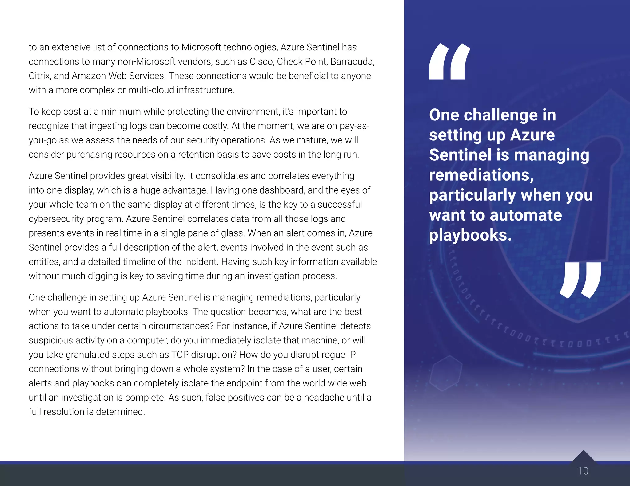 10
to an extensive list of connections to Microsoft technologies, Azure Sentinel has
connections to many non-Microsoft vendors, such as Cisco, Check Point, Barracuda,
Citrix, and Amazon Web Services. These connections would be beneficial to anyone
with a more complex or multi-cloud infrastructure.
To keep cost at a minimum while protecting the environment, it’s important to
recognize that ingesting logs can become costly. At the moment, we are on pay-as-
you-go as we assess the needs of our security operations. As we mature, we will
consider purchasing resources on a retention basis to save costs in the long run.
Azure Sentinel provides great visibility. It consolidates and correlates everything
into one display, which is a huge advantage. Having one dashboard, and the eyes of
your whole team on the same display at different times, is the key to a successful
cybersecurity program. Azure Sentinel correlates data from all those logs and
presents events in real time in a single pane of glass. When an alert comes in, Azure
Sentinel provides a full description of the alert, events involved in the event such as
entities, and a detailed timeline of the incident. Having such key information available
without much digging is key to saving time during an investigation process.
One challenge in setting up Azure Sentinel is managing remediations, particularly
when you want to automate playbooks. The question becomes, what are the best
actions to take under certain circumstances? For instance, if Azure Sentinel detects
suspicious activity on a computer, do you immediately isolate that machine, or will
you take granulated steps such as TCP disruption? How do you disrupt rogue IP
connections without bringing down a whole system? In the case of a user, certain
alerts and playbooks can completely isolate the endpoint from the world wide web
until an investigation is complete. As such, false positives can be a headache until a
full resolution is determined.
One challenge in
setting up Azure
Sentinel is managing
remediations,
particularly when you
want to automate
playbooks.
 