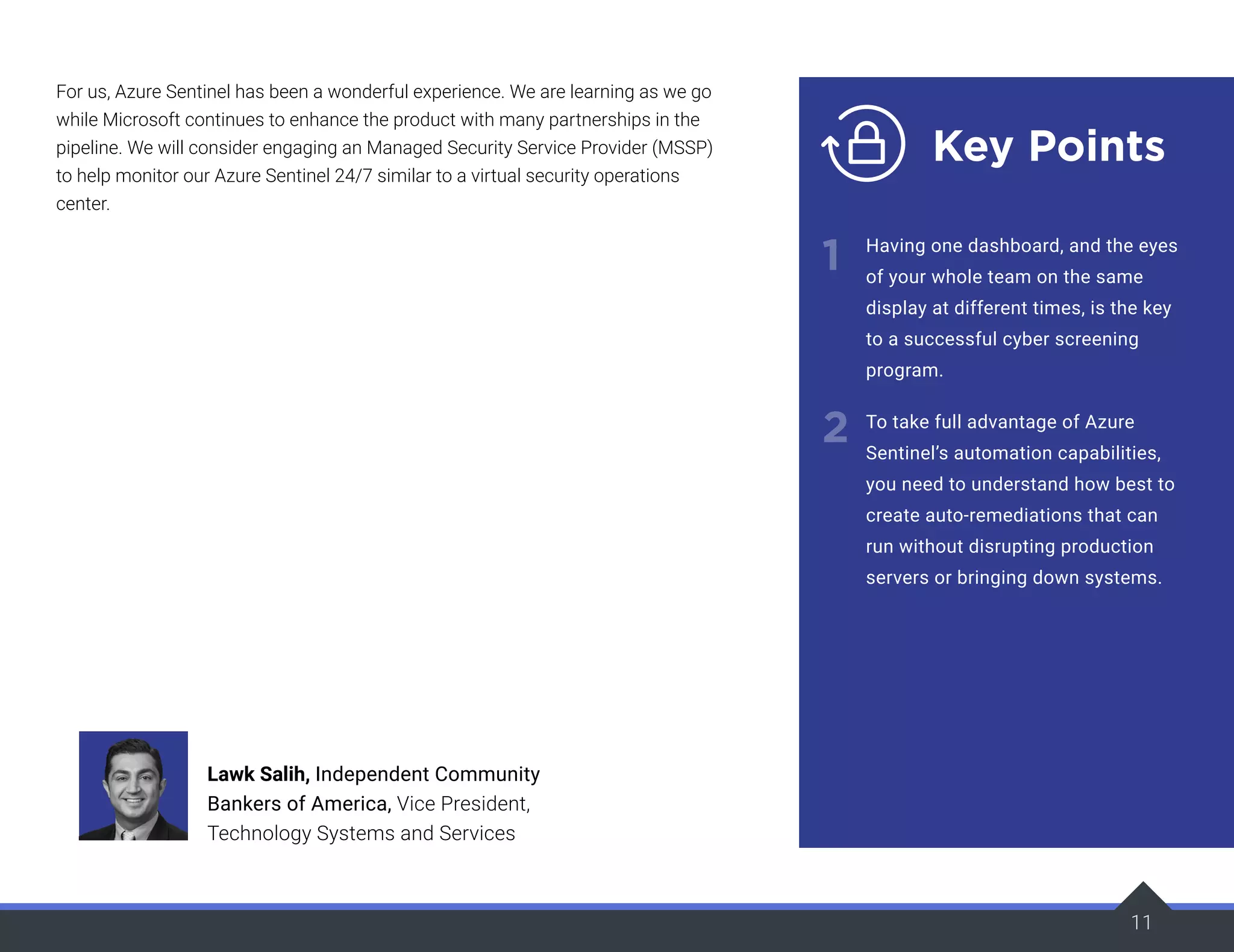 11
Key Points
1
2
Having one dashboard, and the eyes
of your whole team on the same
display at different times, is the key
to a successful cyber screening
program.
To take full advantage of Azure
Sentinel’s automation capabilities,
you need to understand how best to
create auto-remediations that can
run without disrupting production
servers or bringing down systems.
For us, Azure Sentinel has been a wonderful experience. We are learning as we go
while Microsoft continues to enhance the product with many partnerships in the
pipeline. We will consider engaging an Managed Security Service Provider (MSSP)
to help monitor our Azure Sentinel 24/7 similar to a virtual security operations
center.
Lawk Salih, Independent Community
Bankers of America, Vice President,
Technology Systems and Services
 