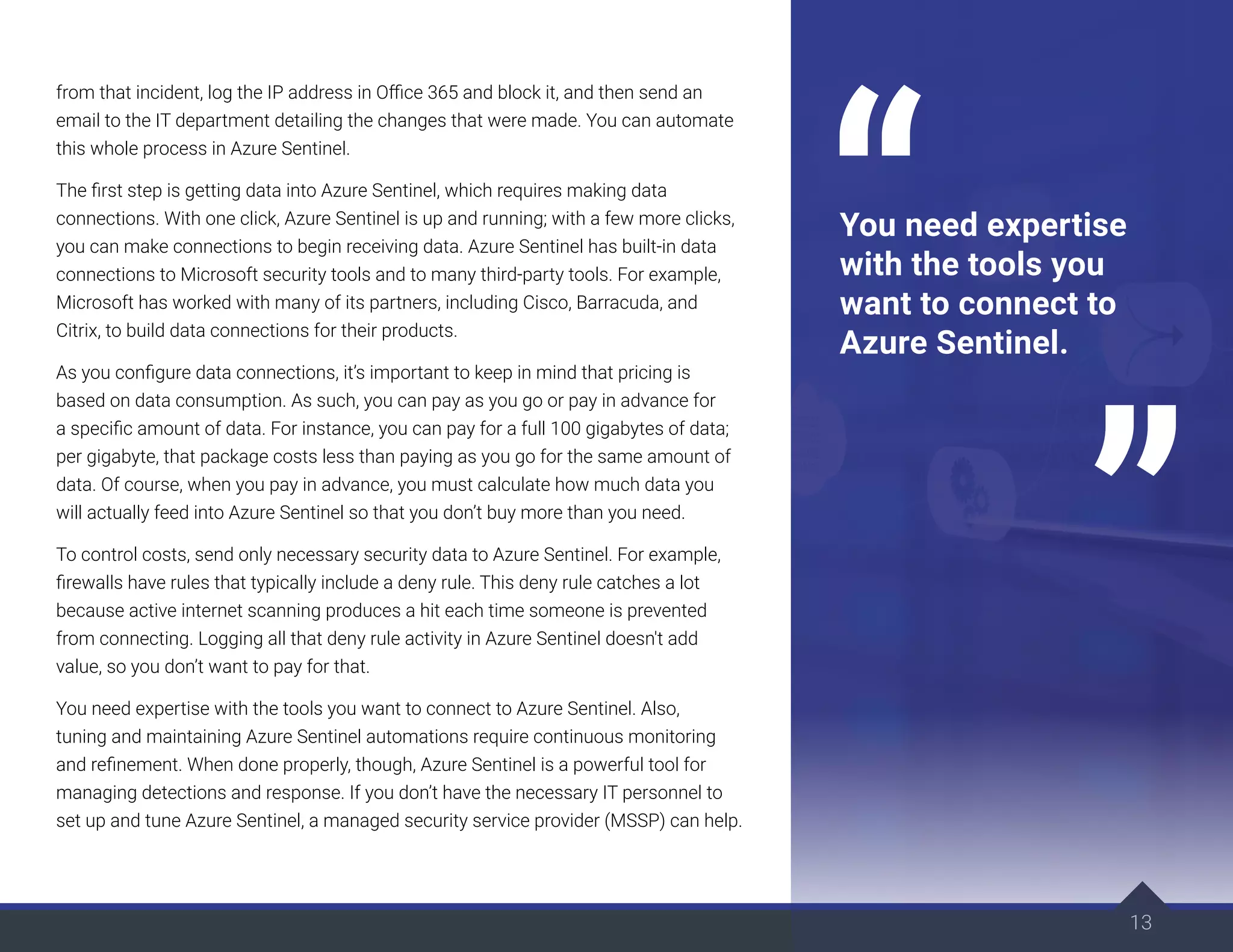 from that incident, log the IP address in Office 365 and block it, and then send an
email to the IT department detailing the changes that were made. You can automate
this whole process in Azure Sentinel.
The first step is getting data into Azure Sentinel, which requires making data
connections. With one click, Azure Sentinel is up and running; with a few more clicks,
you can make connections to begin receiving data. Azure Sentinel has built-in data
connections to Microsoft security tools and to many third-party tools. For example,
Microsoft has worked with many of its partners, including Cisco, Barracuda, and
Citrix, to build data connections for their products.
As you configure data connections, it’s important to keep in mind that pricing is
based on data consumption. As such, you can pay as you go or pay in advance for
a specific amount of data. For instance, you can pay for a full 100 gigabytes of data;
per gigabyte, that package costs less than paying as you go for the same amount of
data. Of course, when you pay in advance, you must calculate how much data you
will actually feed into Azure Sentinel so that you don’t buy more than you need.
To control costs, send only necessary security data to Azure Sentinel. For example,
firewalls have rules that typically include a deny rule. This deny rule catches a lot
because active internet scanning produces a hit each time someone is prevented
from connecting. Logging all that deny rule activity in Azure Sentinel doesn't add
value, so you don’t want to pay for that.
You need expertise with the tools you want to connect to Azure Sentinel. Also,
tuning and maintaining Azure Sentinel automations require continuous monitoring
and refinement. When done properly, though, Azure Sentinel is a powerful tool for
managing detections and response. If you don’t have the necessary IT personnel to
set up and tune Azure Sentinel, a managed security service provider (MSSP) can help.
13
You need expertise
with the tools you
want to connect to
Azure Sentinel.
 