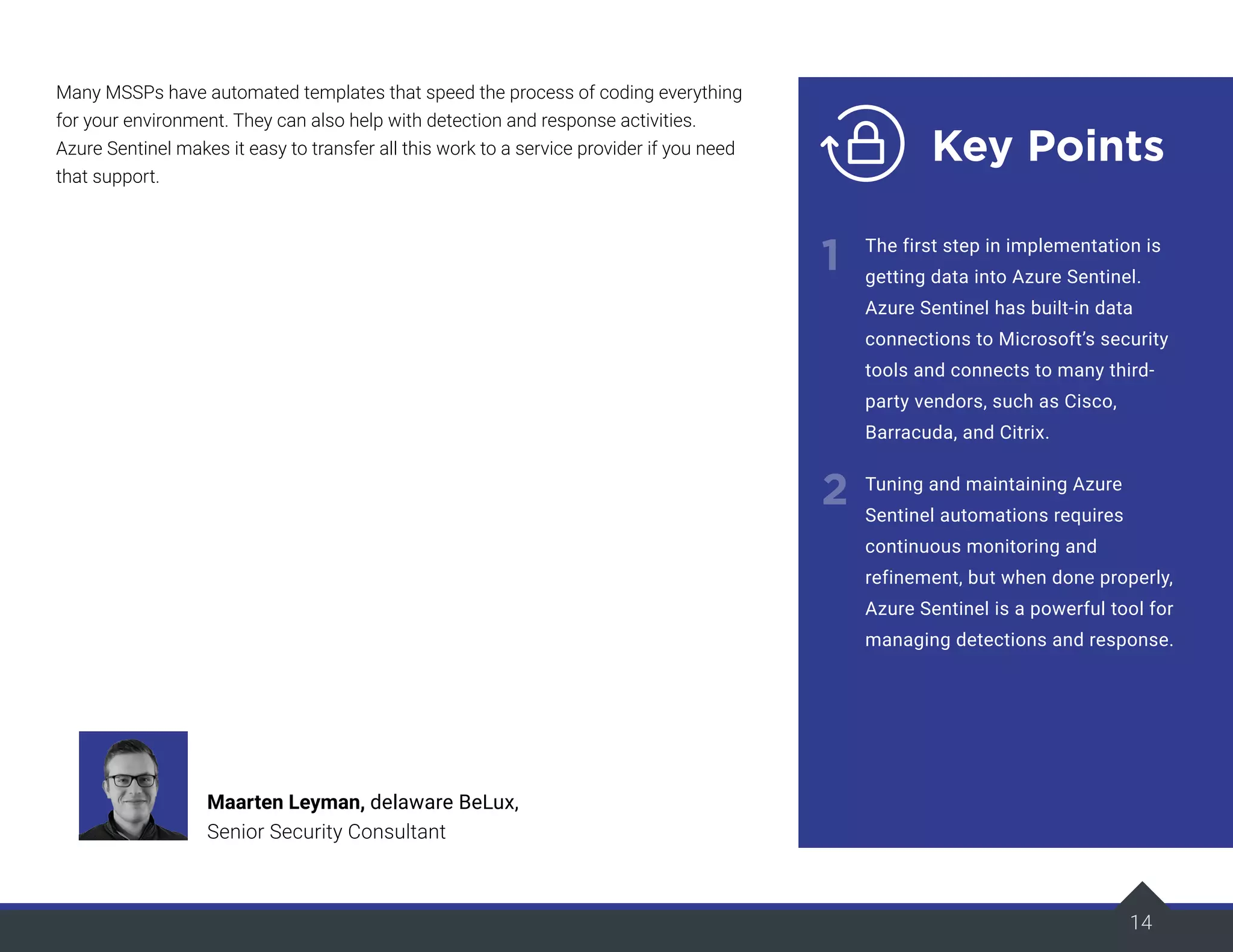 Many MSSPs have automated templates that speed the process of coding everything
for your environment. They can also help with detection and response activities.
Azure Sentinel makes it easy to transfer all this work to a service provider if you need
that support.
14
Key Points
1
2
The first step in implementation is
getting data into Azure Sentinel.
Azure Sentinel has built-in data
connections to Microsoft’s security
tools and connects to many third-
party vendors, such as Cisco,
Barracuda, and Citrix.
Tuning and maintaining Azure
Sentinel automations requires
continuous monitoring and
refinement, but when done properly,
Azure Sentinel is a powerful tool for
managing detections and response.
Maarten Leyman, delaware BeLux,
Senior Security Consultant
 
