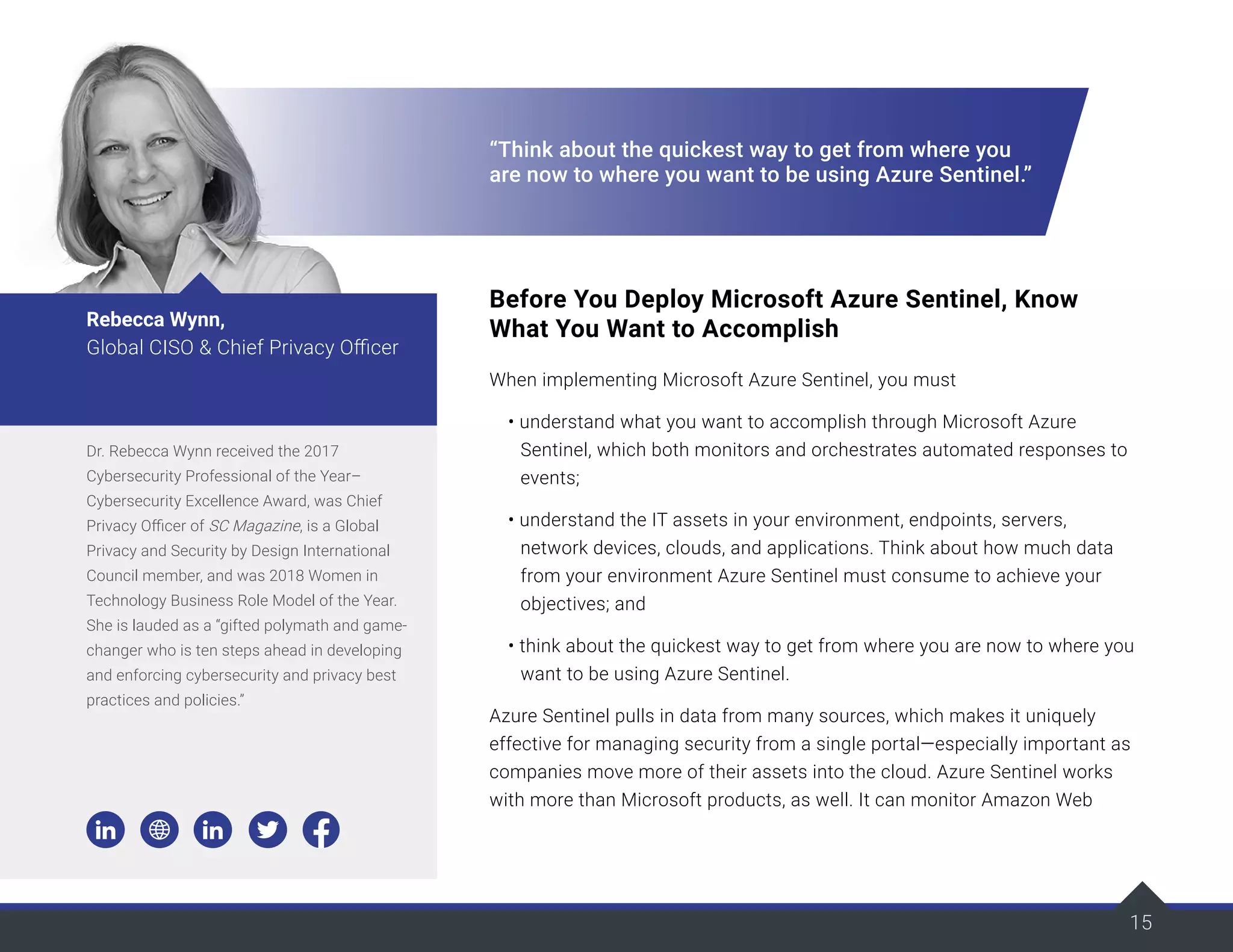 15
“Think about the quickest way to get from where you
are now to where you want to be using Azure Sentinel.”
Before You Deploy Microsoft Azure Sentinel, Know
What You Want to Accomplish
When implementing Microsoft Azure Sentinel, you must
• understand what you want to accomplish through Microsoft Azure
Sentinel, which both monitors and orchestrates automated responses to
events;
• understand the IT assets in your environment, endpoints, servers,
network devices, clouds, and applications. Think about how much data
from your environment Azure Sentinel must consume to achieve your
objectives; and
• think about the quickest way to get from where you are now to where you
want to be using Azure Sentinel.
Azure Sentinel pulls in data from many sources, which makes it uniquely
effective for managing security from a single portal—especially important as
companies move more of their assets into the cloud. Azure Sentinel works
with more than Microsoft products, as well. It can monitor Amazon Web
Dr. Rebecca Wynn received the 2017
Cybersecurity Professional of the Year–
Cybersecurity Excellence Award, was Chief
Privacy Officer of SC Magazine, is a Global
Privacy and Security by Design International
Council member, and was 2018 Women in
Technology Business Role Model of the Year.
She is lauded as a “gifted polymath and game-
changer who is ten steps ahead in developing
and enforcing cybersecurity and privacy best
practices and policies.”
Rebecca Wynn,
Global CISO & Chief Privacy Officer
 