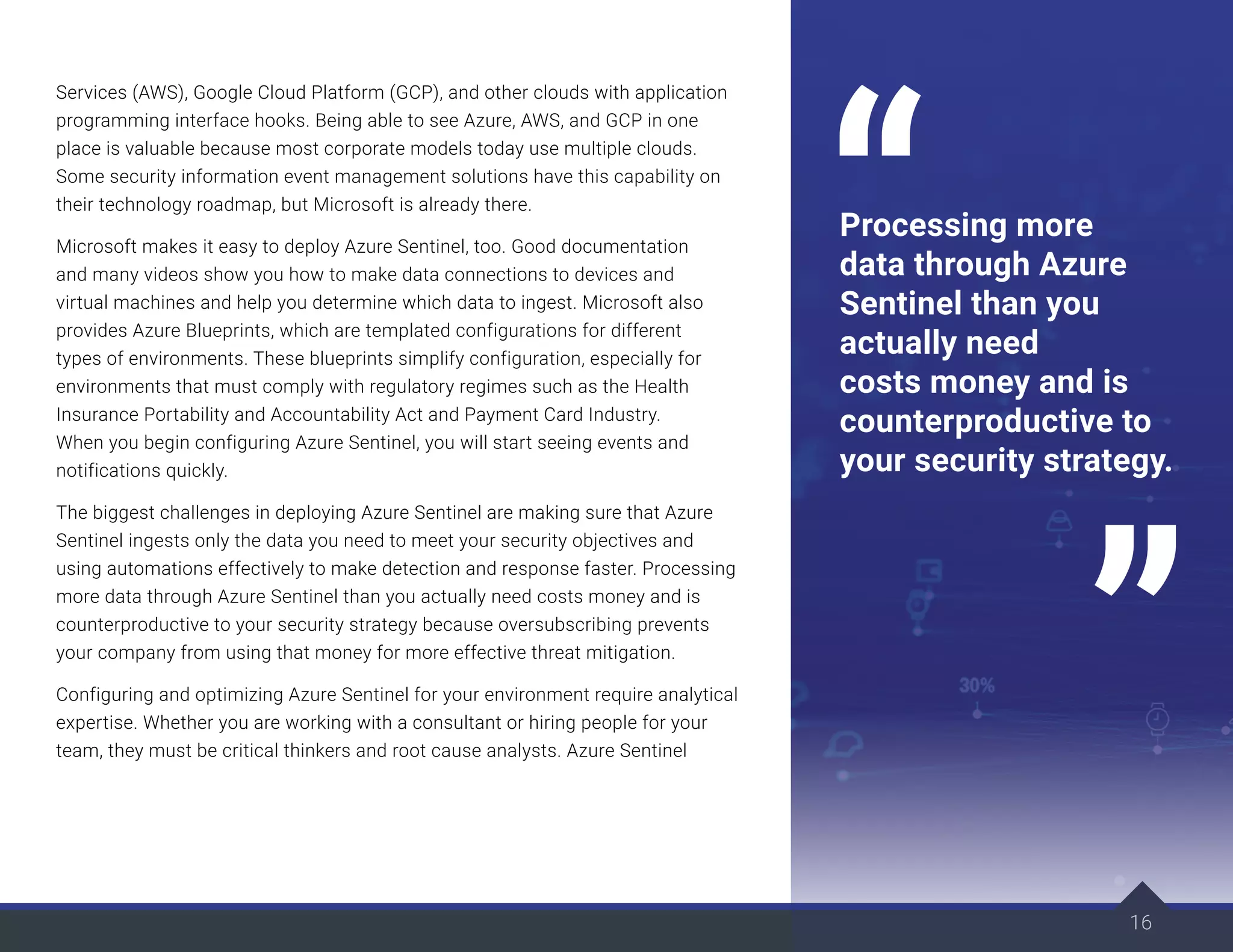 Services (AWS), Google Cloud Platform (GCP), and other clouds with application
programming interface hooks. Being able to see Azure, AWS, and GCP in one
place is valuable because most corporate models today use multiple clouds.
Some security information event management solutions have this capability on
their technology roadmap, but Microsoft is already there.
Microsoft makes it easy to deploy Azure Sentinel, too. Good documentation
and many videos show you how to make data connections to devices and
virtual machines and help you determine which data to ingest. Microsoft also
provides Azure Blueprints, which are templated configurations for different
types of environments. These blueprints simplify configuration, especially for
environments that must comply with regulatory regimes such as the Health
Insurance Portability and Accountability Act and Payment Card Industry.
When you begin configuring Azure Sentinel, you will start seeing events and
notifications quickly.
The biggest challenges in deploying Azure Sentinel are making sure that Azure
Sentinel ingests only the data you need to meet your security objectives and
using automations effectively to make detection and response faster. Processing
more data through Azure Sentinel than you actually need costs money and is
counterproductive to your security strategy because oversubscribing prevents
your company from using that money for more effective threat mitigation.
Configuring and optimizing Azure Sentinel for your environment require analytical
expertise. Whether you are working with a consultant or hiring people for your
team, they must be critical thinkers and root cause analysts. Azure Sentinel
16
Processing more
data through Azure
Sentinel than you
actually need
costs money and is
counterproductive to
your security strategy.
 