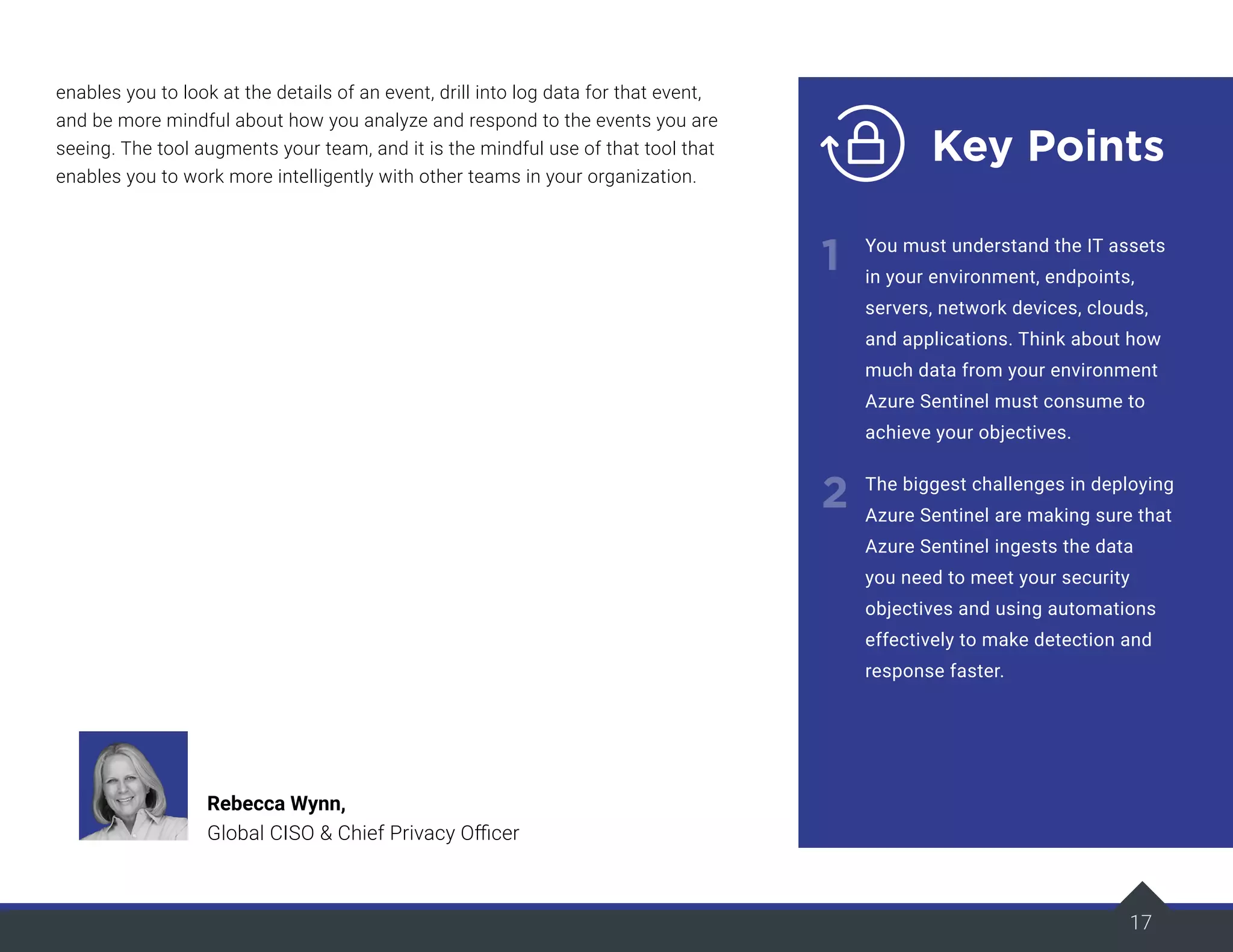 17
enables you to look at the details of an event, drill into log data for that event,
and be more mindful about how you analyze and respond to the events you are
seeing. The tool augments your team, and it is the mindful use of that tool that
enables you to work more intelligently with other teams in your organization.
17
Key Points
1
2
You must understand the IT assets
in your environment, endpoints,
servers, network devices, clouds,
and applications. Think about how
much data from your environment
Azure Sentinel must consume to
achieve your objectives.
The biggest challenges in deploying
Azure Sentinel are making sure that
Azure Sentinel ingests the data
you need to meet your security
objectives and using automations
effectively to make detection and
response faster.
Rebecca Wynn,
Global CISO & Chief Privacy Officer
 