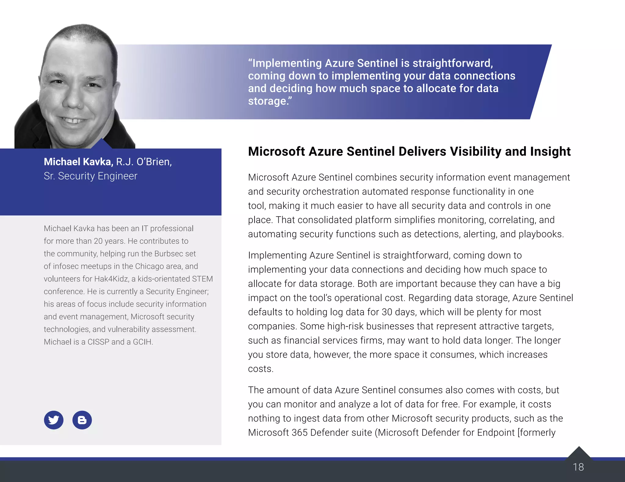 18
“Implementing Azure Sentinel is straightforward,
coming down to implementing your data connections
and deciding how much space to allocate for data
storage.”
Microsoft Azure Sentinel Delivers Visibility and Insight
Microsoft Azure Sentinel combines security information event management
and security orchestration automated response functionality in one
tool, making it much easier to have all security data and controls in one
place. That consolidated platform simplifies monitoring, correlating, and
automating security functions such as detections, alerting, and playbooks.
Implementing Azure Sentinel is straightforward, coming down to
implementing your data connections and deciding how much space to
allocate for data storage. Both are important because they can have a big
impact on the tool’s operational cost. Regarding data storage, Azure Sentinel
defaults to holding log data for 30 days, which will be plenty for most
companies. Some high-risk businesses that represent attractive targets,
such as financial services firms, may want to hold data longer. The longer
you store data, however, the more space it consumes, which increases
costs.
The amount of data Azure Sentinel consumes also comes with costs, but
you can monitor and analyze a lot of data for free. For example, it costs
nothing to ingest data from other Microsoft security products, such as the
Microsoft 365 Defender suite (Microsoft Defender for Endpoint [formerly
Michael Kavka has been an IT professional
for more than 20 years. He contributes to
the community, helping run the Burbsec set
of infosec meetups in the Chicago area, and
volunteers for Hak4Kidz, a kids-orientated STEM
conference. He is currently a Security Engineer;
his areas of focus include security information
and event management, Microsoft security
technologies, and vulnerability assessment.
Michael is a CISSP and a GCIH.
Michael Kavka, R.J. O’Brien,
Sr. Security Engineer
 