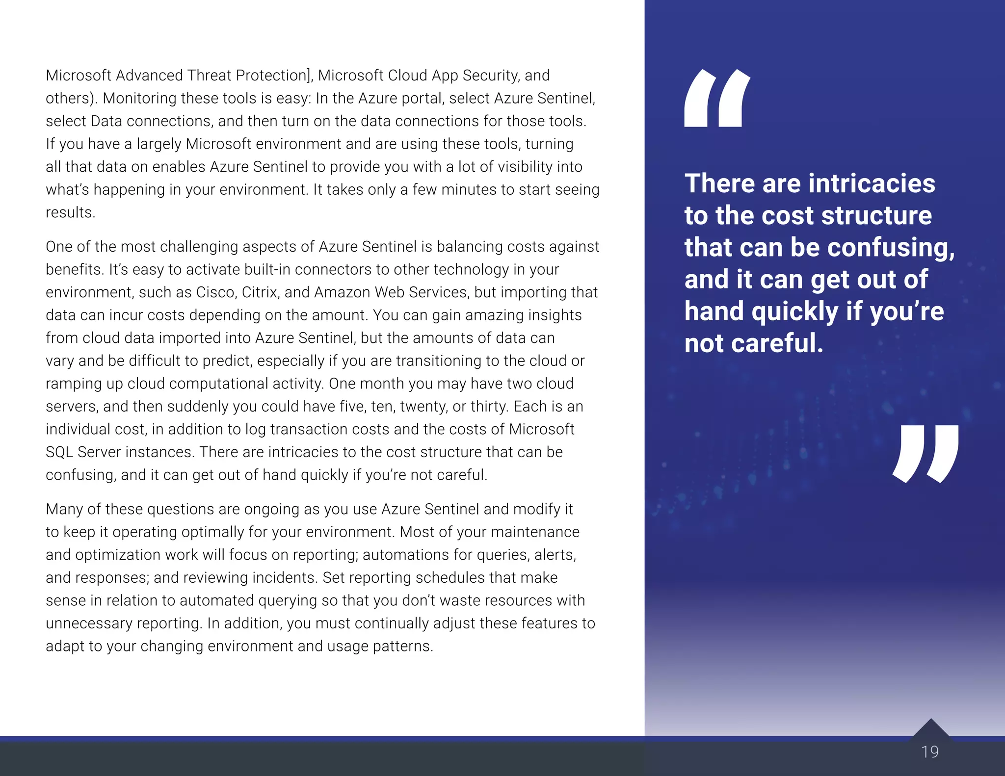 19
Microsoft Advanced Threat Protection], Microsoft Cloud App Security, and
others). Monitoring these tools is easy: In the Azure portal, select Azure Sentinel,
select Data connections, and then turn on the data connections for those tools.
If you have a largely Microsoft environment and are using these tools, turning
all that data on enables Azure Sentinel to provide you with a lot of visibility into
what’s happening in your environment. It takes only a few minutes to start seeing
results.
One of the most challenging aspects of Azure Sentinel is balancing costs against
benefits. It’s easy to activate built-in connectors to other technology in your
environment, such as Cisco, Citrix, and Amazon Web Services, but importing that
data can incur costs depending on the amount. You can gain amazing insights
from cloud data imported into Azure Sentinel, but the amounts of data can
vary and be difficult to predict, especially if you are transitioning to the cloud or
ramping up cloud computational activity. One month you may have two cloud
servers, and then suddenly you could have five, ten, twenty, or thirty. Each is an
individual cost, in addition to log transaction costs and the costs of Microsoft
SQL Server instances. There are intricacies to the cost structure that can be
confusing, and it can get out of hand quickly if you’re not careful.
Many of these questions are ongoing as you use Azure Sentinel and modify it
to keep it operating optimally for your environment. Most of your maintenance
and optimization work will focus on reporting; automations for queries, alerts,
and responses; and reviewing incidents. Set reporting schedules that make
sense in relation to automated querying so that you don’t waste resources with
unnecessary reporting. In addition, you must continually adjust these features to
adapt to your changing environment and usage patterns.
19
There are intricacies
to the cost structure
that can be confusing,
and it can get out of
hand quickly if you’re
not careful.
 