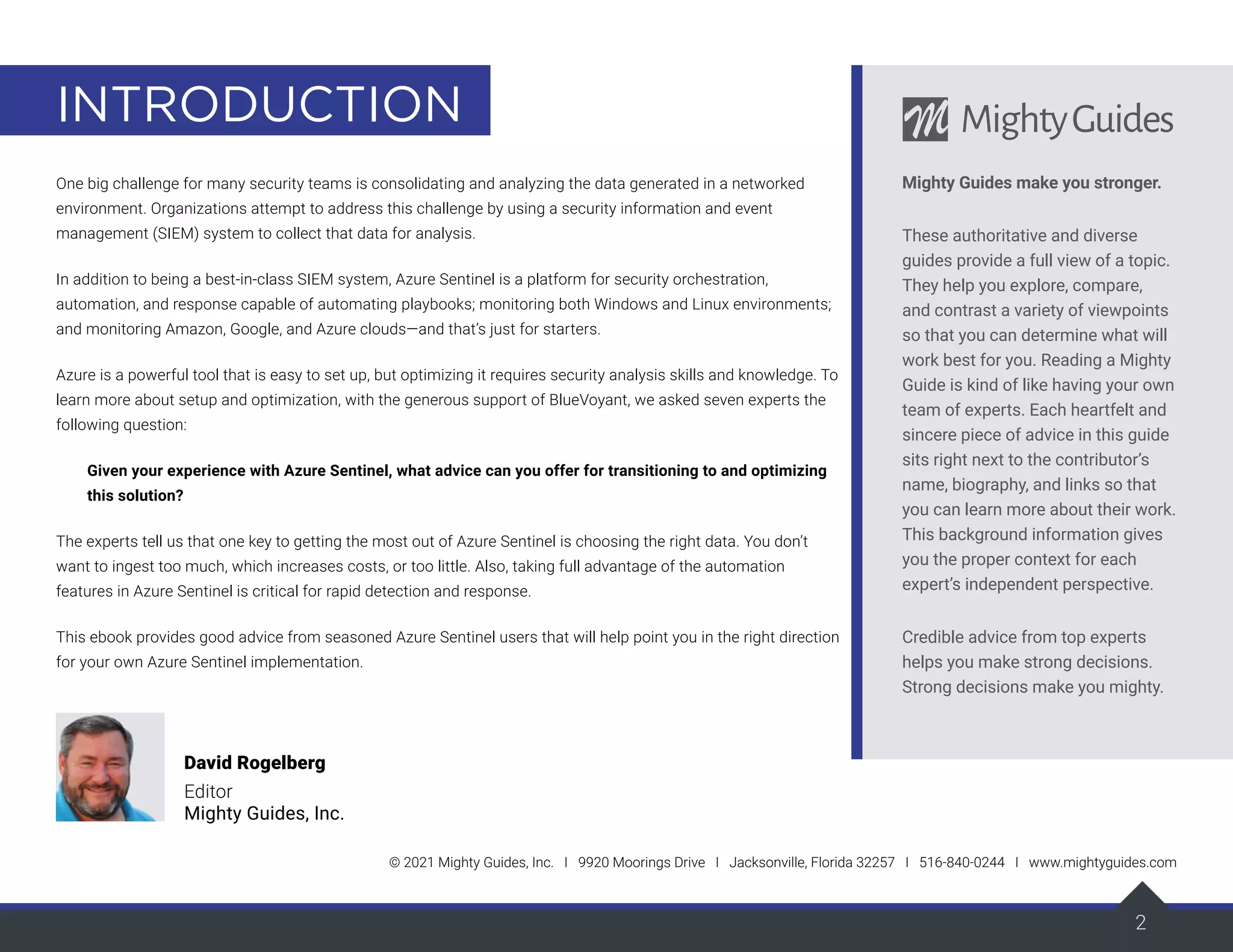 2
INTRODUCTION
© 2021 Mighty Guides, Inc. I 9920 Moorings Drive I Jacksonville, Florida 32257 I 516-840-0244 I www.mightyguides.com
2
One big challenge for many security teams is consolidating and analyzing the data generated in a networked
environment. Organizations attempt to address this challenge by using a security information and event
management (SIEM) system to collect that data for analysis.
In addition to being a best-in-class SIEM system, Azure Sentinel is a platform for security orchestration,
automation, and response capable of automating playbooks; monitoring both Windows and Linux environments;
and monitoring Amazon, Google, and Azure clouds—and that’s just for starters.
Azure is a powerful tool that is easy to set up, but optimizing it requires security analysis skills and knowledge. To
learn more about setup and optimization, with the generous support of BlueVoyant, we asked seven experts the
following question:
Given your experience with Azure Sentinel, what advice can you offer for transitioning to and optimizing
this solution?
The experts tell us that one key to getting the most out of Azure Sentinel is choosing the right data. You don’t
want to ingest too much, which increases costs, or too little. Also, taking full advantage of the automation
features in Azure Sentinel is critical for rapid detection and response.
This ebook provides good advice from seasoned Azure Sentinel users that will help point you in the right direction
for your own Azure Sentinel implementation.
David Rogelberg
Editor
Mighty Guides, Inc.
Mighty Guides make you stronger.
These authoritative and diverse
guides provide a full view of a topic.
They help you explore, compare,
and contrast a variety of viewpoints
so that you can determine what will
work best for you. Reading a Mighty
Guide is kind of like having your own
team of experts. Each heartfelt and
sincere piece of advice in this guide
sits right next to the contributor’s
name, biography, and links so that
you can learn more about their work.
This background information gives
you the proper context for each
expert’s independent perspective.
Credible advice from top experts
helps you make strong decisions.
Strong decisions make you mighty.
 