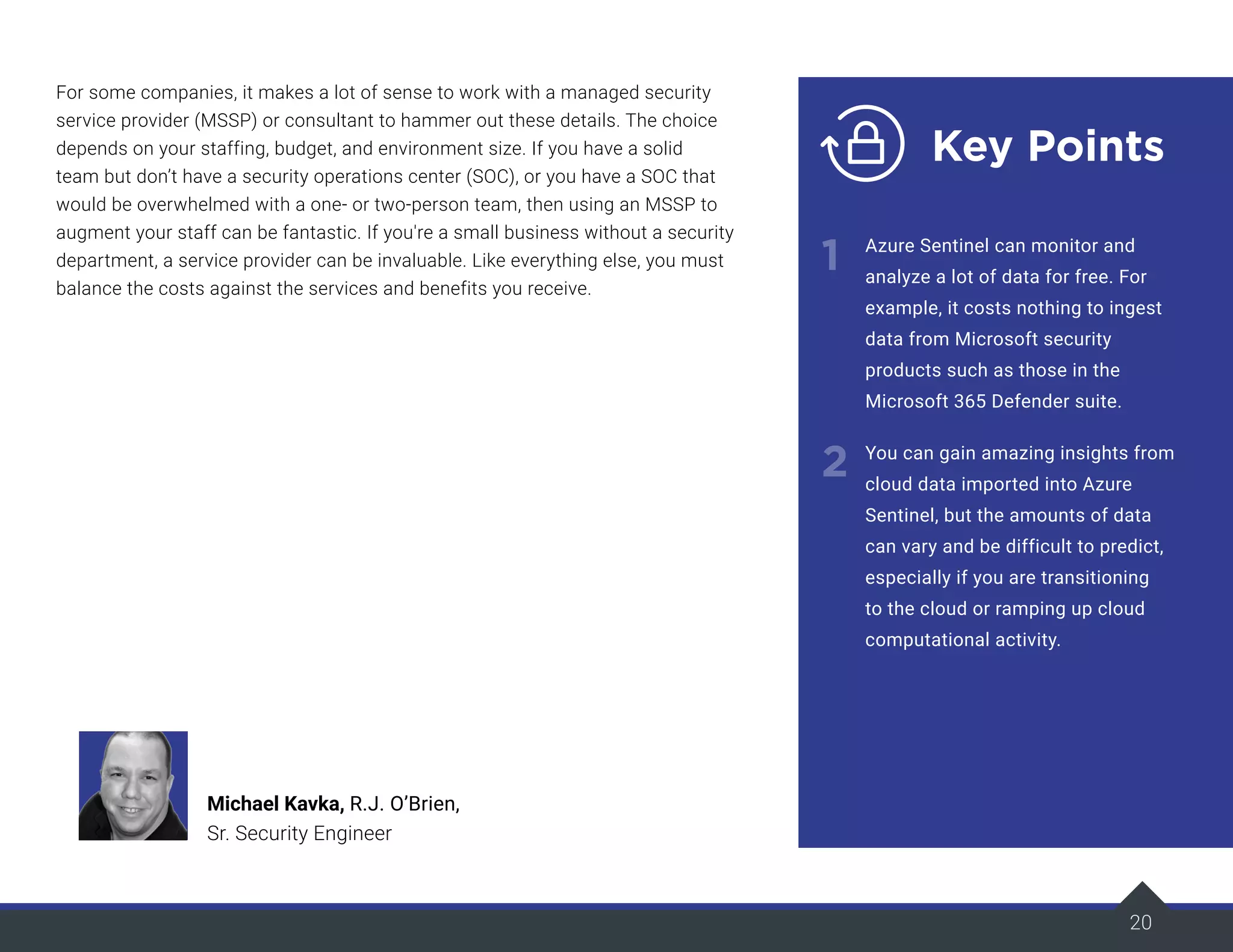 20
For some companies, it makes a lot of sense to work with a managed security
service provider (MSSP) or consultant to hammer out these details. The choice
depends on your staffing, budget, and environment size. If you have a solid
team but don’t have a security operations center (SOC), or you have a SOC that
would be overwhelmed with a one- or two-person team, then using an MSSP to
augment your staff can be fantastic. If you're a small business without a security
department, a service provider can be invaluable. Like everything else, you must
balance the costs against the services and benefits you receive.
20
Key Points
1
2
Azure Sentinel can monitor and
analyze a lot of data for free. For
example, it costs nothing to ingest
data from Microsoft security
products such as those in the
Microsoft 365 Defender suite.
You can gain amazing insights from
cloud data imported into Azure
Sentinel, but the amounts of data
can vary and be difficult to predict,
especially if you are transitioning
to the cloud or ramping up cloud
computational activity.
Michael Kavka, R.J. O’Brien,
Sr. Security Engineer
 