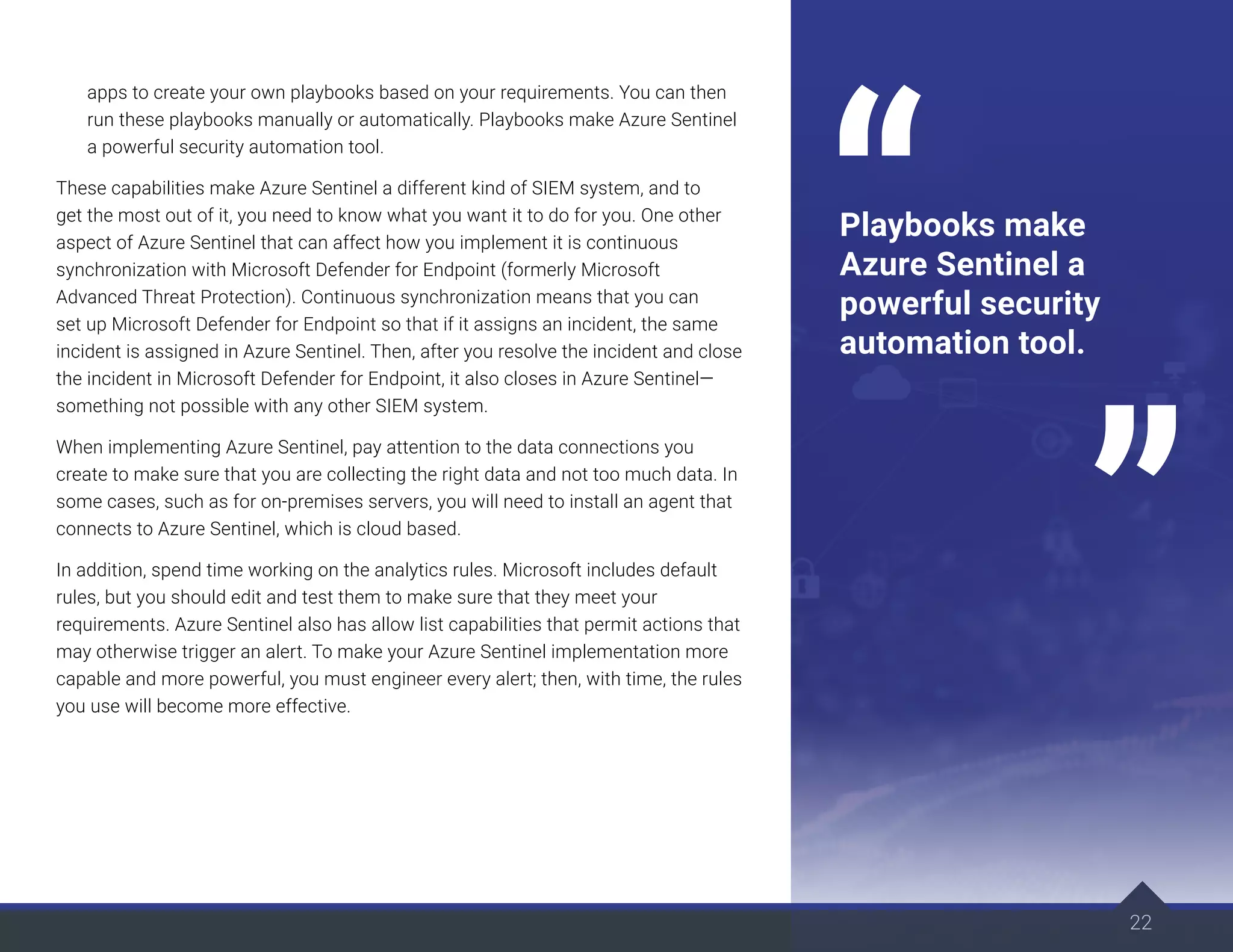 22
apps to create your own playbooks based on your requirements. You can then
run these playbooks manually or automatically. Playbooks make Azure Sentinel
a powerful security automation tool.
These capabilities make Azure Sentinel a different kind of SIEM system, and to
get the most out of it, you need to know what you want it to do for you. One other
aspect of Azure Sentinel that can affect how you implement it is continuous
synchronization with Microsoft Defender for Endpoint (formerly Microsoft
Advanced Threat Protection). Continuous synchronization means that you can
set up Microsoft Defender for Endpoint so that if it assigns an incident, the same
incident is assigned in Azure Sentinel. Then, after you resolve the incident and close
the incident in Microsoft Defender for Endpoint, it also closes in Azure Sentinel—
something not possible with any other SIEM system.
When implementing Azure Sentinel, pay attention to the data connections you
create to make sure that you are collecting the right data and not too much data. In
some cases, such as for on-premises servers, you will need to install an agent that
connects to Azure Sentinel, which is cloud based.
In addition, spend time working on the analytics rules. Microsoft includes default
rules, but you should edit and test them to make sure that they meet your
requirements. Azure Sentinel also has allow list capabilities that permit actions that
may otherwise trigger an alert. To make your Azure Sentinel implementation more
capable and more powerful, you must engineer every alert; then, with time, the rules
you use will become more effective.
22
Playbooks make
Azure Sentinel a
powerful security
automation tool.
 