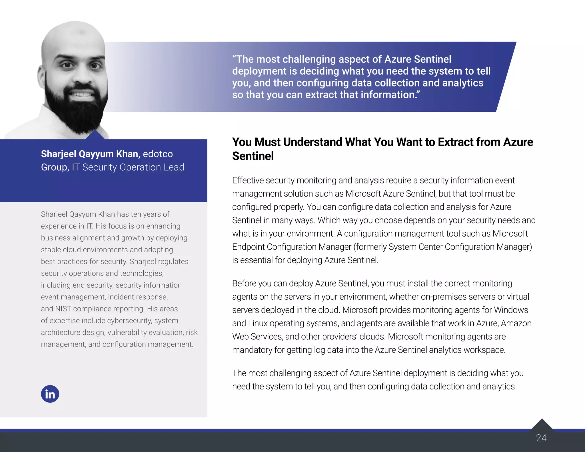 24
24
“The most challenging aspect of Azure Sentinel
deployment is deciding what you need the system to tell
you, and then configuring data collection and analytics
so that you can extract that information.”
You Must Understand What You Want to Extract from Azure
Sentinel
Effective security monitoring and analysis require a security information event
management solution such as Microsoft Azure Sentinel, but that tool must be
configured properly. You can configure data collection and analysis for Azure
Sentinel in many ways. Which way you choose depends on your security needs and
what is in your environment. A configuration management tool such as Microsoft
Endpoint Configuration Manager (formerly System Center Configuration Manager)
is essential for deploying Azure Sentinel.
Before you can deploy Azure Sentinel, you must install the correct monitoring
agents on the servers in your environment, whether on-premises servers or virtual
servers deployed in the cloud. Microsoft provides monitoring agents for Windows
and Linux operating systems, and agents are available that work in Azure, Amazon
Web Services, and other providers’ clouds. Microsoft monitoring agents are
mandatory for getting log data into the Azure Sentinel analytics workspace.
The most challenging aspect of Azure Sentinel deployment is deciding what you
need the system to tell you, and then configuring data collection and analytics
Sharjeel Qayyum Khan has ten years of
experience in IT. His focus is on enhancing
business alignment and growth by deploying
stable cloud environments and adopting
best practices for security. Sharjeel regulates
security operations and technologies,
including end security, security information
event management, incident response,
and NIST compliance reporting. His areas
of expertise include cybersecurity, system
architecture design, vulnerability evaluation, risk
management, and configuration management.
Sharjeel Qayyum Khan, edotco
Group, IT Security Operation Lead
 