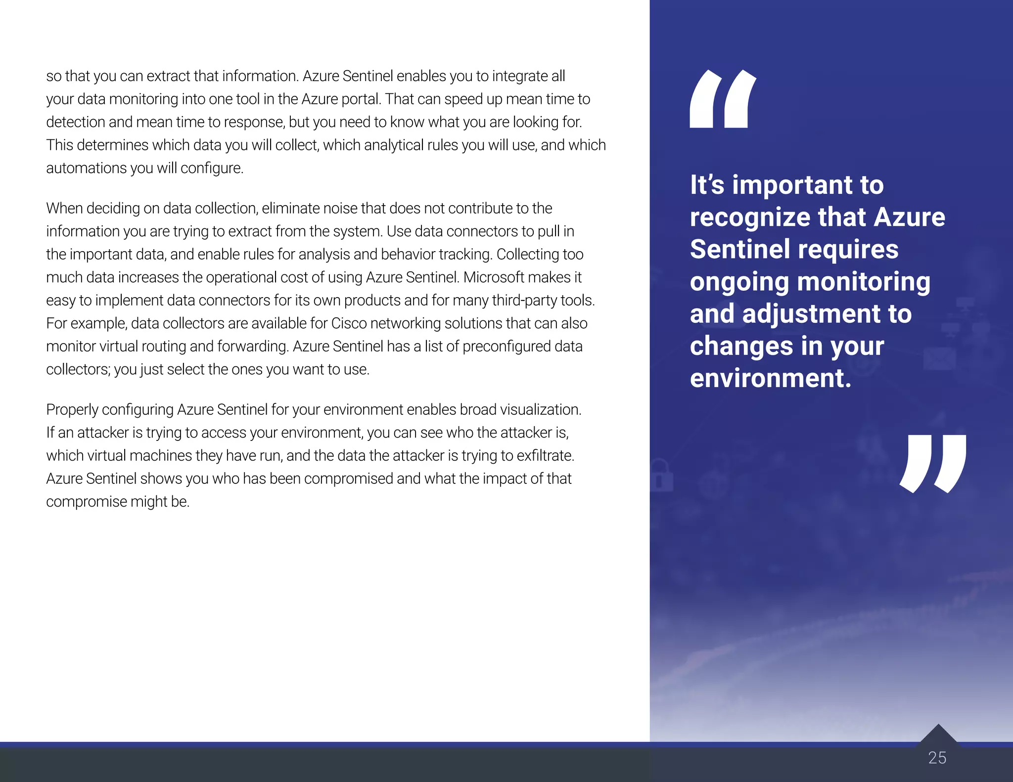25
so that you can extract that information. Azure Sentinel enables you to integrate all
your data monitoring into one tool in the Azure portal. That can speed up mean time to
detection and mean time to response, but you need to know what you are looking for.
This determines which data you will collect, which analytical rules you will use, and which
automations you will configure.
When deciding on data collection, eliminate noise that does not contribute to the
information you are trying to extract from the system. Use data connectors to pull in
the important data, and enable rules for analysis and behavior tracking. Collecting too
much data increases the operational cost of using Azure Sentinel. Microsoft makes it
easy to implement data connectors for its own products and for many third-party tools.
For example, data collectors are available for Cisco networking solutions that can also
monitor virtual routing and forwarding. Azure Sentinel has a list of preconfigured data
collectors; you just select the ones you want to use.
Properly configuring Azure Sentinel for your environment enables broad visualization.
If an attacker is trying to access your environment, you can see who the attacker is,
which virtual machines they have run, and the data the attacker is trying to exfiltrate.
Azure Sentinel shows you who has been compromised and what the impact of that
compromise might be.
25
It’s important to
recognize that Azure
Sentinel requires
ongoing monitoring
and adjustment to
changes in your
environment.
 