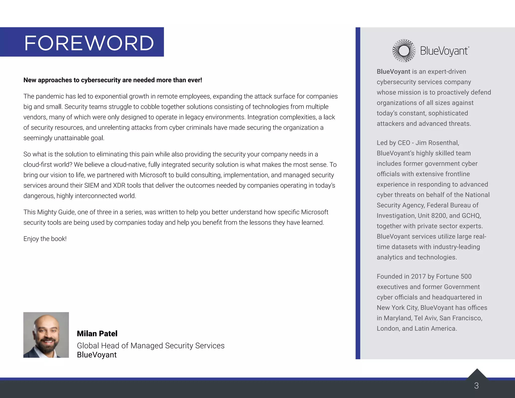 3
FOREWORD
New approaches to cybersecurity are needed more than ever!
The pandemic has led to exponential growth in remote employees, expanding the attack surface for companies
big and small. Security teams struggle to cobble together solutions consisting of technologies from multiple
vendors, many of which were only designed to operate in legacy environments. Integration complexities, a lack
of security resources, and unrelenting attacks from cyber criminals have made securing the organization a
seemingly unattainable goal.
So what is the solution to eliminating this pain while also providing the security your company needs in a
cloud-first world? We believe a cloud-native, fully integrated security solution is what makes the most sense. To
bring our vision to life, we partnered with Microsoft to build consulting, implementation, and managed security
services around their SIEM and XDR tools that deliver the outcomes needed by companies operating in today’s
dangerous, highly interconnected world.
This Mighty Guide, one of three in a series, was written to help you better understand how specific Microsoft
security tools are being used by companies today and help you benefit from the lessons they have learned.
Enjoy the book!
Milan Patel
Global Head of Managed Security Services
BlueVoyant
BlueVoyant is an expert-driven
cybersecurity services company
whose mission is to proactively defend
organizations of all sizes against
today’s constant, sophisticated
attackers and advanced threats.
Led by CEO - Jim Rosenthal,
BlueVoyant’s highly skilled team
includes former government cyber
officials with extensive frontline
experience in responding to advanced
cyber threats on behalf of the National
Security Agency, Federal Bureau of
Investigation, Unit 8200, and GCHQ,
together with private sector experts.
BlueVoyant services utilize large real-
time datasets with industry-leading
analytics and technologies.
Founded in 2017 by Fortune 500
executives and former Government
cyber officials and headquartered in
New York City, BlueVoyant has offices
in Maryland, Tel Aviv, San Francisco,
London, and Latin America.
 