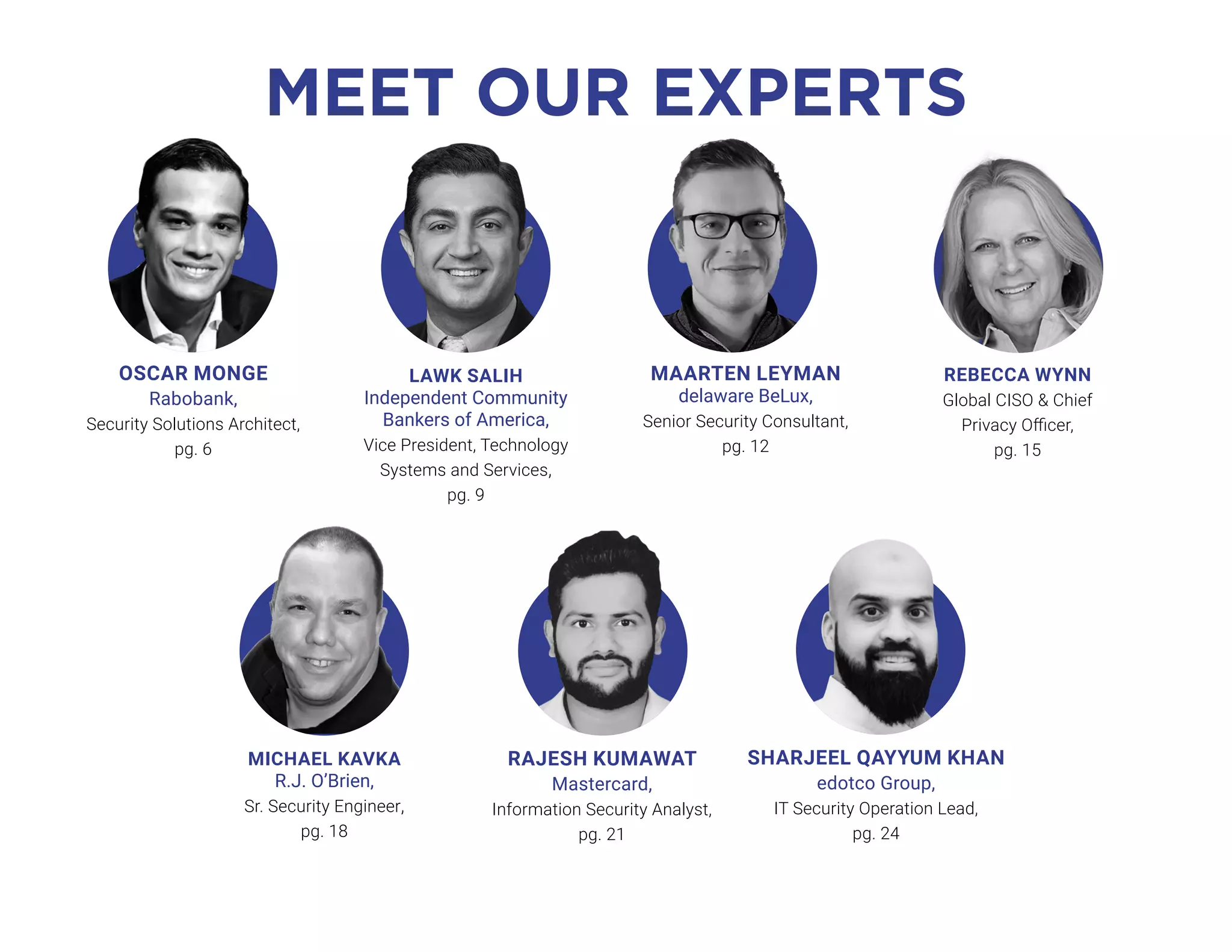 MEET OUR EXPERTS
SHARJEEL QAYYUM KHAN
edotco Group,
IT Security Operation Lead,
pg. 24
RAJESH KUMAWAT
Mastercard,
Information Security Analyst,
pg. 21
MAARTEN LEYMAN
delaware BeLux,
Senior Security Consultant,
pg. 12
LAWK SALIH
Independent Community
Bankers of America,
Vice President, Technology
Systems and Services,
pg. 9
REBECCA WYNN
Global CISO & Chief
Privacy Officer,
pg. 15
MICHAEL KAVKA
R.J. O’Brien,
Sr. Security Engineer,
pg. 18
OSCAR MONGE
Rabobank,
Security Solutions Architect,
pg. 6
 