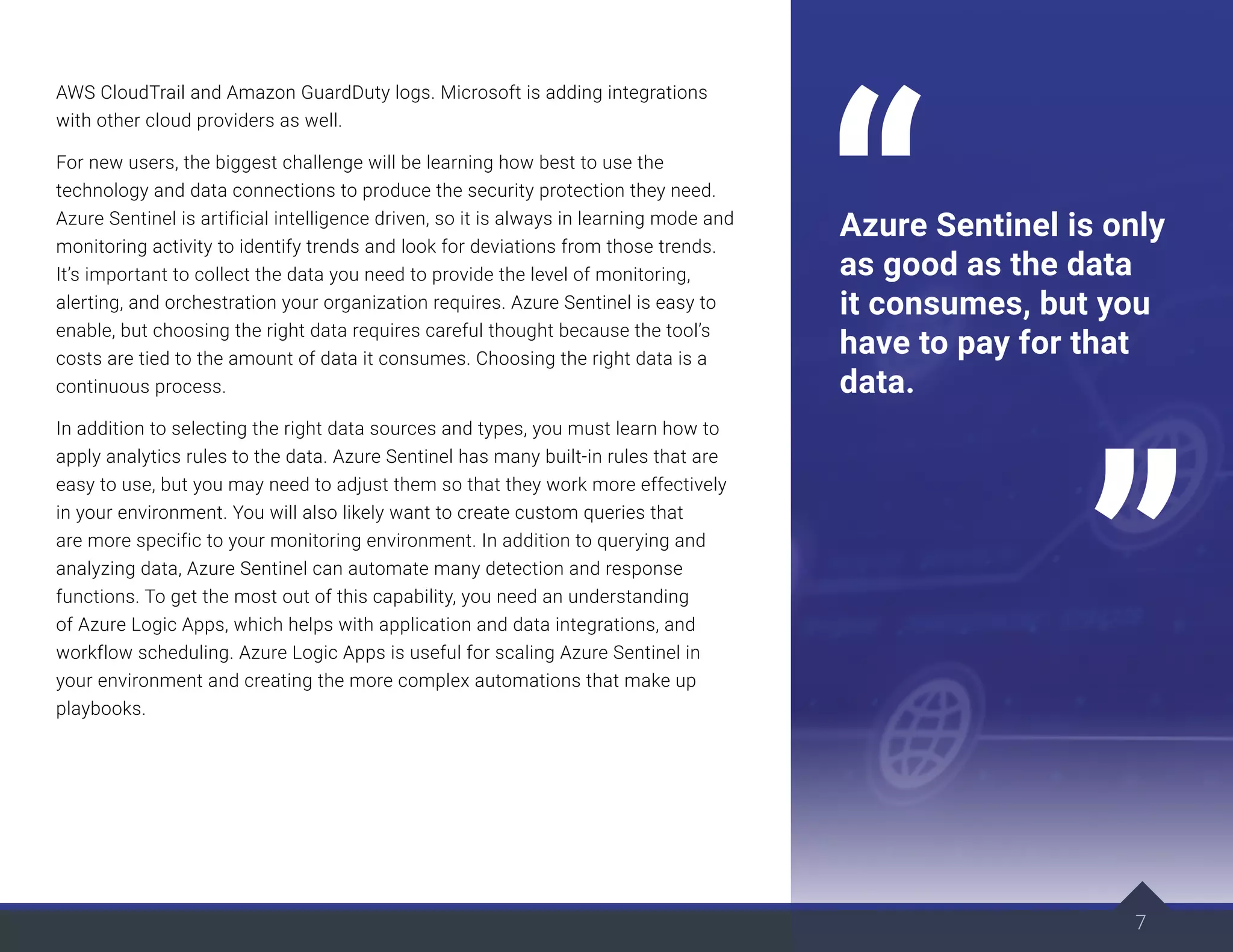 AWS CloudTrail and Amazon GuardDuty logs. Microsoft is adding integrations
with other cloud providers as well.
For new users, the biggest challenge will be learning how best to use the
technology and data connections to produce the security protection they need.
Azure Sentinel is artificial intelligence driven, so it is always in learning mode and
monitoring activity to identify trends and look for deviations from those trends.
It’s important to collect the data you need to provide the level of monitoring,
alerting, and orchestration your organization requires. Azure Sentinel is easy to
enable, but choosing the right data requires careful thought because the tool’s
costs are tied to the amount of data it consumes. Choosing the right data is a
continuous process.
In addition to selecting the right data sources and types, you must learn how to
apply analytics rules to the data. Azure Sentinel has many built-in rules that are
easy to use, but you may need to adjust them so that they work more effectively
in your environment. You will also likely want to create custom queries that
are more specific to your monitoring environment. In addition to querying and
analyzing data, Azure Sentinel can automate many detection and response
functions. To get the most out of this capability, you need an understanding
of Azure Logic Apps, which helps with application and data integrations, and
workflow scheduling. Azure Logic Apps is useful for scaling Azure Sentinel in
your environment and creating the more complex automations that make up
playbooks.
7
Azure Sentinel is only
as good as the data
it consumes, but you
have to pay for that
data.
 