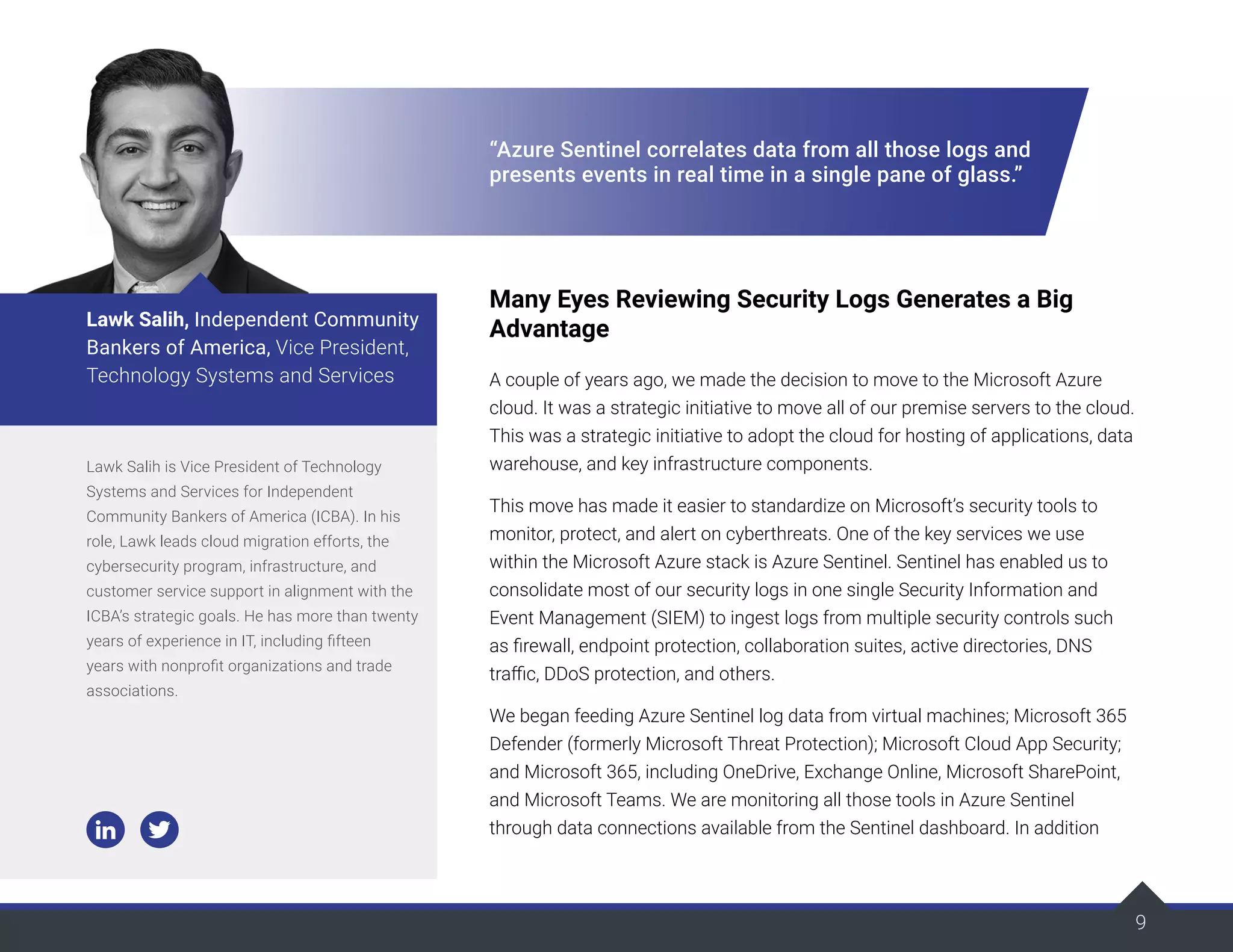 9
“Azure Sentinel correlates data from all those logs and
presents events in real time in a single pane of glass.”
Many Eyes Reviewing Security Logs Generates a Big
Advantage
A couple of years ago, we made the decision to move to the Microsoft Azure
cloud. It was a strategic initiative to move all of our premise servers to the cloud.
This was a strategic initiative to adopt the cloud for hosting of applications, data
warehouse, and key infrastructure components.
This move has made it easier to standardize on Microsoft’s security tools to
monitor, protect, and alert on cyberthreats. One of the key services we use
within the Microsoft Azure stack is Azure Sentinel. Sentinel has enabled us to
consolidate most of our security logs in one single Security Information and
Event Management (SIEM) to ingest logs from multiple security controls such
as firewall, endpoint protection, collaboration suites, active directories, DNS
traffic, DDoS protection, and others.
We began feeding Azure Sentinel log data from virtual machines; Microsoft 365
Defender (formerly Microsoft Threat Protection); Microsoft Cloud App Security;
and Microsoft 365, including OneDrive, Exchange Online, Microsoft SharePoint,
and Microsoft Teams. We are monitoring all those tools in Azure Sentinel
through data connections available from the Sentinel dashboard. In addition
Lawk Salih is Vice President of Technology
Systems and Services for Independent
Community Bankers of America (ICBA). In his
role, Lawk leads cloud migration efforts, the
cybersecurity program, infrastructure, and
customer service support in alignment with the
ICBA’s strategic goals. He has more than twenty
years of experience in IT, including fifteen
years with nonprofit organizations and trade
associations.
Lawk Salih, Independent Community
Bankers of America, Vice President,
Technology Systems and Services
 