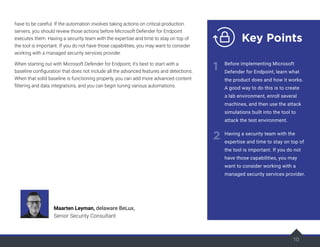 have to be careful. If the automation involves taking actions on critical production
servers, you should review those actions before Microsoft Defender for Endpoint
executes them. Having a security team with the expertise and time to stay on top of
the tool is important. If you do not have those capabilities, you may want to consider
working with a managed security services provider.
When starting out with Microsoft Defender for Endpoint, it’s best to start with a
baseline configuration that does not include all the advanced features and detections.
When that solid baseline is functioning properly, you can add more advanced content
filtering and data integrations, and you can begin tuning various automations.
10
Maarten Leyman, delaware BeLux,
Senior Security Consultant
Key Points
1
2
Before implementing Microsoft
Defender for Endpoint, learn what
the product does and how it works.
A good way to do this is to create
a lab environment, enroll several
machines, and then use the attack
simulations built into the tool to
attack the test environment.
Having a security team with the
expertise and time to stay on top of
the tool is important. If you do not
have those capabilities, you may
want to consider working with a
managed security services provider.
 
