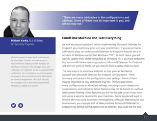 11
“There are many intricacies in the configurations and
settings. Some of them may be important to you, and
others may not.”
Enroll One Machine and Test Everything
As with any security product, before implementing Microsoft Defender for
Endpoint, you must know what is in your environment. If you are primarily
a Windows shop, not all Microsoft Defender for Endpoint features work on
versions of Windows earlier than Windows 7 SP1. In most cases, you will
want to update most client computers to Windows 10. If you have endpoints
that run non-Windows operating systems, Microsoft Defender for Endpoint
will work on some of them, but you need to know exactly what you have.
The next step is to enroll one endpoint so that you can familiarize
yourself with Microsoft Defender for Endpoint configurations. There
are many intricacies in the configurations and settings. Some of them
may be important to you, and others may not. The tool also offers
many configurations in advanced settings, including custom detections,
suppressions, and indicators. Some features may not be turned on, such as
web content filtering. Other features you will not be able to turn if you have
not set up a security baseline for your machines. Some people will want to
resolve alerts by using automatic investigations, although depending on your
environment, you may get a lot of false positives. Microsoft Defender for
Endpoint has default configurations for all settings. You could roll the tool
Michael Kavka has been an IT professional
for more than 20 years. He contributes to
the community, helping run the Burbsec set
of infosec meetups in the Chicago area, and
volunteers for Hak4Kidz, a kids-orientated STEM
conference. He is currently a security engineer;
his areas of focus include security information
and event management, Microsoft security
technologies, and vulnerability assessment.
Michael is a CISSP and a GCIH.
Michael Kavka, R.J. O’Brien,
Sr. Security Engineer
 