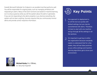 13
Overall, Microsoft Defender for Endpoint is an excellent tool that performs well.
You will be responsible for ongoing tasks, such as managing whitelists and
responding to alerts. Many of the tool’s functions are based on machine learning,
so it is only as good as what you tell the system about the alerts it generates.
If you are not responding to the alerts properly or you dismiss everything, the
system will not learn anything. Success requires that you continuously monitor
alerts and provide correct response information.
13
Key Points
1
2
One approach to deployment is
to roll the tool out quickly with
default settings, but you may be
overwhelmed with alerts. Therefore,
it’s best to start with one machine
and go through all the settings in all
the sections.
It’s important to get buy-in within
the organization because everybody
needs to understand that for a few
weeks, they will see false positives
as you refine settings and machine
learning algorithms get to know your
environment.
Michael Kavka, R.J. O’Brien,
Sr. Security Engineer
 
