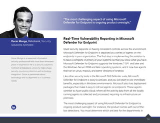 14
14
“The most challenging aspect of using Microsoft
Defender for Endpoint is ongoing product oversight.”
Real-Time Vulnerability Reporting in Microsoft
Defender for Endpoint
Good security depends on having consistent controls across the environment.
Microsoft Defender for Endpoint is deployed as a series of agents on the
endpoints in your organization. The first step in implementing this solution is
to take a complete inventory of your systems so that you know what you have.
Microsoft Defender for Endpoint supports the Windows 7 SP1 and later and
the Windows Server 2008 and later operating systems, and it now has agents
that run on Linux, macOS, and some versions of Android.
Like other security tools in the Microsoft 365 Defender suite, Microsoft
Defender for Endpoint is easy to activate, and you will start to see immediate
benefits, especially in Windows environments. Microsoft also has deployment
packages that make it easy to roll out agents on endpoints. These agents
connect to Azure public cloud, where all the activity data from all the locally
running agents is collected and processed, requiring no infrastructure on
premises.
The most challenging aspect of using Microsoft Defender for Endpoint is
ongoing product oversight. For instance, the product comes with out-of-the-
box detections. You must determine which are best for the departments in
Oscar Monge is a seasoned information
security professional with more than seventeen
years of experience. He is a Security Solutions
Architect at Rabobank, where he helps shape
security monitoring direction and technology
integration. Oscar is passionate about
technology and its alignment to IT business
needs.
Oscar Monge, Rabobank, Security
Solutions Architect
 