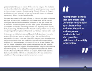 15
your organization because no one set of rules works for everyone. You must also
monitor and tune the tool to reduce false positives—a continuous process because
environments and threats are always changing. Microsoft Defender for Endpoint
enables you to create tests, such as your own homemade viruses, to make sure
that a control detects them and actually works.
One important strength of Microsoft Defender for Endpoint is its ability to integrate
with other security tools in the Microsoft 365 Defender suite. With all that data
coming into one central portal, whenever you receive an alert, you can see the
IP address of the affected system, the name of the system, the time the event
occurred, the services that are running, and other data depending on the security
tools you are using. All that data enriches the alert, creating a holistic view of what
is happening and making it easier for analysts to understand and react to the event.
An important benefit that sets Microsoft Defender for Endpoint apart from other
endpoint detection and response products is that it also provides real-time
vulnerability information. In the past, vulnerability scanning was a separate process
that required different tools. With vulnerability reporting built into the endpoint-
protection tool, analysts gain key information. As soon as an alert comes in, they
can look at what is happening in the system that generated that alert. Knowing
right away if a vulnerability triggered the alert enables the analyst to take corrective
action more quickly. This vulnerability reporting happens automatically. Within
minutes of activating Microsoft Defender for Endpoint, the tool starts reporting
back any vulnerabilities it detects on affected systems. The tool can become a
valuable part of an ongoing vulnerability management program.
15
An important benefit
that sets Microsoft
Defender for Endpoint
apart from other
endpoint detection
and response
products is that it
also provides
real-time vulnerability
information.
 