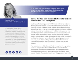 17
“A lot of the cost and value you see from these tools
hinges on your ability to use them efficiently so that
they deliver those returns day after day.”
Getting the Most from Microsoft Defender for Endpoint
Involves More Than Deployment
In addition to familiarizing yourself with Microsoft Defender for Endpoint
(formerly Microsoft Defender Advanced Threat Protection) capabilities, it’s
important to create a detailed IT asset inventory before deploying the tool.
Microsoft has done a great job of extending Microsoft Defender for Endpoint
to cover different Linux distributions and macOS so that you can use it to
protect a larger slice of your environment. You have to know what you are
trying to protect, though, which means knowing which server operating
systems you have, which firewall technologies are used in your environment,
which devices your users have, and what their operating systems are. In
each case, you must know what you have, how Microsoft Defender for
Endpoint supports it, and what functionality is available to you in each
instance.
You must also work with the key stakeholders throughout the organization
whom the deployment of Microsoft Defender for Endpoint will affect.
Microsoft has made the tools in the Microsoft 365 Defender suite easy
to deploy quickly, but too many deployments end up with gaps or delays
because of a lack of stakeholder involvement. This gap causes holes in the
Dr. Rebecca Wynn received the 2017
Cybersecurity Professional of the Year–
Cybersecurity Excellence Awards, was Chief
Privacy Officer of SC Magazine, is a Global
Privacy and Security by Design International
Council member, and was 2018 Women in
Technology Business Role Model of the Year.
She is lauded as a “gifted polymath and game-
changer who is ten steps ahead in developing
and enforcing cybersecurity and privacy best
practices and policies.”
Rebecca Wynn,
Global CISO & Chief Privacy Officer
 