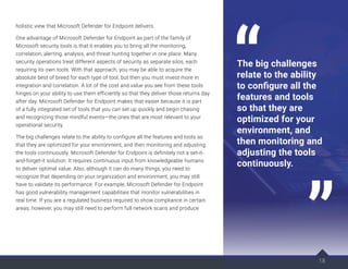 holistic view that Microsoft Defender for Endpoint delivers.
One advantage of Microsoft Defender for Endpoint as part of the family of
Microsoft security tools is that it enables you to bring all the monitoring,
correlation, alerting, analysis, and threat hunting together in one place. Many
security operations treat different aspects of security as separate silos, each
requiring its own tools. With that approach, you may be able to acquire the
absolute best of breed for each type of tool, but then you must invest more in
integration and correlation. A lot of the cost and value you see from these tools
hinges on your ability to use them efficiently so that they deliver those returns day
after day. Microsoft Defender for Endpoint makes that easier because it is part
of a fully integrated set of tools that you can set up quickly and begin chasing
and recognizing those mindful events—the ones that are most relevant to your
operational security.
The big challenges relate to the ability to configure all the features and tools so
that they are optimized for your environment, and then monitoring and adjusting
the tools continuously. Microsoft Defender for Endpoint is definitely not a set-it-
and-forget-it solution: It requires continuous input from knowledgeable humans
to deliver optimal value. Also, although it can do many things, you need to
recognize that depending on your organization and environment, you may still
have to validate its performance. For example, Microsoft Defender for Endpoint
has good vulnerability management capabilities that monitor vulnerabilities in
real time. If you are a regulated business required to show compliance in certain
areas, however, you may still need to perform full network scans and produce
18
The big challenges
relate to the ability
to configure all the
features and tools
so that they are
optimized for your
environment, and
then monitoring and
adjusting the tools
continuously.
 