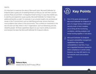 19
reports.
It’s important to maximize the value of Microsoft tools. Microsoft Defender for
Endpoint does a great job of revealing threats so that you can see them and the
process flows around them. It integrates threat hunting in a way that enables you
to identify and respond to issues quickly. Microsoft Defender for Endpoint has
additional benefits, as well. For example, it can provide insights into architectural
issues in the IT environment, such as identifying particular servers that have
more problems than others in the environment. This is where an investment in the
security tool can help others in the IT organization, such as networking and site
reliability people. All these capabilities depend on your team’s ability to process
and interpret the data that Microsoft Defender for Endpoint collects.
19
Key Points
1
2
One of the great advantages of
Microsoft Defender for Endpoint as
part of a larger family of Microsoft
security tools is that it enables
you to bring all the monitoring,
correlation, alerting, analysis, and
threat hunting together in one place.
Microsoft Defender for Endpoint
has good vulnerability management
capabilities that monitor
vulnerabilities in real time. If you
are a regulated business required to
show compliance in certain areas,
however, you may still need to run
full network scans and produce
reports.
Rebecca Wynn,
Global CISO & Chief Privacy Officer
 