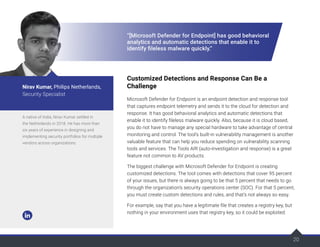 20
20
“[Microsoft Defender for Endpoint] has good behavioral
analytics and automatic detections that enable it to
identify fileless malware quickly.”
Customized Detections and Response Can Be a
Challenge
Microsoft Defender for Endpoint is an endpoint detection and response tool
that captures endpoint telemetry and sends it to the cloud for detection and
response. It has good behavioral analytics and automatic detections that
enable it to identify fileless malware quickly. Also, because it is cloud based,
you do not have to manage any special hardware to take advantage of central
monitoring and control. The tool’s built-in vulnerability management is another
valuable feature that can help you reduce spending on vulnerability scanning
tools and services. The Tools AIR (auto-investigation and response) is a great
feature not common to AV products.
The biggest challenge with Microsoft Defender for Endpoint is creating
customized detections. The tool comes with detections that cover 95 percent
of your issues, but there is always going to be that 5 percent that needs to go
through the organization’s security operations center (SOC). For that 5 percent,
you must create custom detections and rules, and that’s not always so easy.
For example, say that you have a legitimate file that creates a registry key, but
nothing in your environment uses that registry key, so it could be exploited.
A native of India, Nirav Kumar settled in
the Netherlands in 2018. He has more than
six years of experience in designing and
implementing security portfolios for multiple
vendors across organizations.
Nirav Kumar, Philips Netherlands,
Security Specialist
 