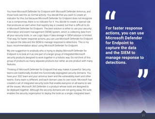 21
You have Microsoft Defender for Endpoint with Microsoft Defender Antivirus, and
those tools see this as normal activity. You decide that you want to create an
indicator for this, but because Microsoft Defender for Endpoint does not recognize
it as a compromise, there is no indicator for it. You decide to create a special rule
that produces an alert when that registry key is created, but that is difficult to do
in Microsoft Defender for Endpoint. The best solution is either to use your security
information and event management (SIEM) system, which is collecting data from
all your security tools, or use Logic Apps if data storage in SIEM solution is limited.
That way, for faster response actions, you can use Microsoft Defender for Endpoint
to capture the data and the SIEM to manage response to detections. This is my
basic recommendation about using Microsoft Defender for Endpoint.
My one suggestion to anybody who is trying to deploy Microsoft Defender for
Endpoint is to look at it as one part of a larger group of integrated Microsoft
security products designed to work together in a holistic way. Do not think of this
group of products as many separate products but rather as one product with many
features.
Thinking of Microsoft Defender for Endpoint that way makes it powerful. Security
teams are traditionally divided into functionally segregated security domains. You
have your SOC team and your antivirus team and the vulnerability team and other
teams. Every team is different, and each domain uses its own tools. Microsoft has
created a set of integrated security tools that enable everyone on all teams to see
all the issues. Microsoft 365 Defender is a product whose tools are designed to
be deployed together. Although the security domains are not going away, the suite
enables the security organization to deploy the tools as a single, integrated team.
21
For faster response
actions, you can use
Microsoft Defender
for Endpoint to
capture the data
and the SIEM to
manage response to
detections.
 