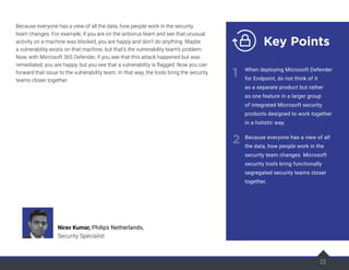 22
Because everyone has a view of all the data, how people work in the security
team changes. For example, if you are on the antivirus team and see that unusual
activity on a machine was blocked, you are happy and don’t do anything. Maybe
a vulnerability exists on that machine, but that’s the vulnerability team’s problem.
Now, with Microsoft 365 Defender, if you see that this attack happened but was
remediated, you are happy, but you see that a vulnerability is flagged. Now you can
forward that issue to the vulnerability team. In that way, the tools bring the security
teams closer together.
22
Nirav Kumar, Philips Netherlands,
Security Specialist
Key Points
1
2
When deploying Microsoft Defender
for Endpoint, do not think of it
as a separate product but rather
as one feature in a larger group
of integrated Microsoft security
products designed to work together
in a holistic way.
Because everyone has a view of all
the data, how people work in the
security team changes. Microsoft
security tools bring functionally
segregated security teams closer
together.
 