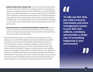 24
• Enable the attack surface reduction rules. These rules minimize the attack surface
by limiting certain kinds of activities. For example, you can have a rule that prevents
running an untrusted or onsite process from a USB device, or you can block Office or
Adobe from creating child processes. Such rules can help reduce the risk of different
kinds of attacks, but sometimes they cause problems, such as blocking a legitimate
legacy application. When using the attack surface reduction rules, first enable rules
in auditing mode to see how they affect your environment. Observe them for 30 days
or so, and when you are confident that the rules are working properly, move them to
blocking mode.
• Ensure that machines can reach Microsoft Defender for Endpoint URLs. In some
cases, you may not have a proxy setting on a server that does not require internet
access, but if those servers cannot reach the Microsoft Defender for Endpoint URLs,
they will not be able to report activity data.
Microsoft Defender for Endpoint has several features that work together to reduce
exposure, such as automated investigation and response; the ability to quickly isolate
any machine in the environment so that only Microsoft Defender for Endpoint can
communicate with it; and built-in vulnerability management, which provides a live
view of vulnerabilities in your environment. From a security operations center (SOC)
perspective, Microsoft Defender for Endpoint is a great log source to collect endpoint
status and activity data for analysis, alerting, and advanced threat hunting. Although the
deployment is straightforward, using all the activity data the tool generates is the key to
its effectiveness in securing your environment. To fully use that data, you need a security
information and event management system in your SOC that collects, correlates, and
provides a single view on one console of everything happening in your environment.
24
To fully use that data,
you need a security
information and event
management system
in your SOC that
collects, correlates,
and provides a single
view of everything
happening in your
environment.
 