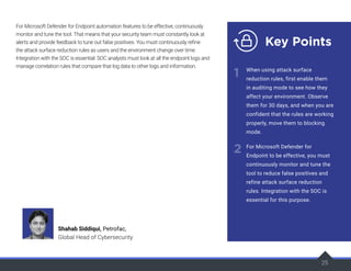 25
For Microsoft Defender for Endpoint automation features to be effective, continuously
monitor and tune the tool. That means that your security team must constantly look at
alerts and provide feedback to tune out false positives. You must continuously refine
the attack surface reduction rules as users and the environment change over time.
Integration with the SOC is essential: SOC analysts must look at all the endpoint logs and
manage correlation rules that compare that log data to other logs and information.
25
25
Key Points
1
2
When using attack surface
reduction rules, first enable them
in auditing mode to see how they
affect your environment. Observe
them for 30 days, and when you are
confident that the rules are working
properly, move them to blocking
mode.
For Microsoft Defender for
Endpoint to be effective, you must
continuously monitor and tune the
tool to reduce false positives and
refine attack surface reduction
rules. Integration with the SOC is
essential for this purpose.
Shahab Siddiqui, Petrofac,
Global Head of Cybersecurity
 
