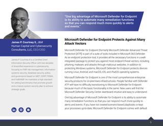 6
“One big advantage of Microsoft Defender for Endpoint
is its ability to automate many remediation functions
so that you can respond much more quickly to alerts
and events.”
Microsoft Defender for Endpoint Protects Against Many
Attack Vectors
Microsoft Defender for Endpoint (formerly Microsoft Defender Advanced Threat
Protection [ATP]) is part of a suite of tools included in Microsoft 365 Defender.
As an endpoint protection tool, it provides all the necessary functions in a well-
integrated package to protect you against most endpoint threat vectors, including
phishing, malware, and attacks through malicious websites. In addition to
protecting Windows systems, Microsoft Defender for Endpoint protects devices
running Linux; Android; and macOS, iOS, and iPadOS operating systems.
Microsoft Defender for Endpoint is one of the most comprehensive enterprise
security products for on-premises infrastructures. People familiar with Defender
ATP will have no difficulty transitioning to Microsoft Defender for Endpoint
because much of the basic functionality is the same. New users will find the
Microsoft Defender Security Center dashboard intuitive and easy to understand.
One big advantage of Microsoft Defender for Endpoint is its ability to automate
many remediation functions so that you can respond much more quickly to
alerts and events. If you have not created scenario-based playbooks or kept
your processes up-to-date, Microsoft Defender for Endpoint comes with default
James P. Courtney II is a Certified Chief
Information Security Officer with two decades
of diversified experience in cybersecurity,
focusing on FAIR risk management, information
systems security, database security, policy,
and governance based on NIST, GDRP, FISMA,
and FedRAMP. He maintains a high standard
for setting benchmarks that promote growth
and a mature system security plan to achieve
strategic goals.
James P. Courtney II, J&M
Human Capital and Cybersecurity
Consultants, LLC, CEO/CISO
 