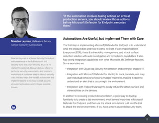 8
“If the automation involves taking actions on critical
production servers, you should review those actions
before Microsoft Defender for Endpoint executes
them.”
Automations Are Useful, but Implement Them with Care
The first step in implementing Microsoft Defender for Endpoint is to understand
what the product does and how it works. In short, it's an endpoint detect
& response (EDR), threat & vulnerability management, and attack surface
reduction solution with auto investigation and remediation capabilities. It also
has strong integration capabilities with other Microsoft 365 Defender features.
Some examples are:
• Integration with Cloud App Security for detection and control of shadow-IT.
• Integration with Microsoft Defender for Identity to track, correlate, and map
user individual behaviors involving multiple machines, making it easier to
understand an alert that is occurring in the environment.
• Integration with Endpoint Manager to easily reduce the attack surface and
vulnerabilities on the devices.
In addition to reviewing product documentation, a good way to develop
familiarity is to create a lab environment, enroll several machines in Microsoft
Defender for Endpoint, and then use the attack simulations built into the tool
to attack the test environments. If you have a more advanced security team,
Maarten Leyman is a Senior Security Consultant
with experience in the full Microsoft 365
security suite and Azure security. In 2013, he
started his career at delaware BeLux, where he
performs security assessments and conducts
workshops at customer sites to identify security
risks. He also helps fine-tune IT architecture and
implementations to increase overall security
at customer locations and mitigate possible
threats.
Maarten Leyman, delaware BeLux,
Senior Security Consultant
 