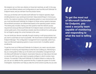 the analysts can run their own attacks on those test machines, as well. In this way,
you can test different attacks and configurations to see how Microsoft Defender for
Endpoint reacts, and you will learn how the product works.
Once you are familiar with how Microsoft Defender for Endpoint operates, begin
enrolling devices in your working environment. Keep several things in mind as you
do this. You need an inventory of all the operating systems in your environment, and
you must test Microsoft Defender for Endpoint on those various systems because
the enrollment procedure can differentiate based on the operating system version.
This testing also includes making sure that systems meet the network access
requirements because Microsoft Defender for Endpoint needs connection through
certain public ports. Once everything is tested, start the enrollment for a pilot group.
Do not forget to assign the correct licenses to the users.
You can enroll your devices manually, through scripting, or with group policies, but
you want to automate as much as possible. We recommend considering Microsoft
Endpoint Manager. This configuration management tool is especially useful if you
have non-Microsoft operating systems in your environment. It simplifies system
enrollments.
To get the most out of Microsoft Defender for Endpoint, you need a security team
capable of monitoring and responding to what the tool is telling you. Monitoring is
key, as is being able to follow up on the alerts and vulnerability management built
into Microsoft Defender for Endpoint. Automation features can help reduce the load
on security staff, but you also need to properly configure it, which involves many
choices. For example, if Microsoft Defender for Endpoint detects a malicious file,
you can set it to delete the file, quarantine the file, or isolate the system for further
investigation. Automation can help you take the correct actions quickly, but you also
9
To get the most out
of Microsoft Defender
for Endpoint, you
need a security team
capable of monitoring
and responding to
what the tool is telling
you.
 