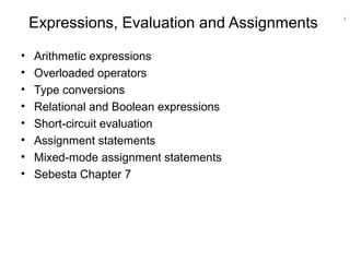 1
Expressions, Evaluation and Assignments
• Arithmetic expressions
• Overloaded operators
• Type conversions
• Relational and Boolean expressions
• Short-circuit evaluation
• Assignment statements
• Mixed-mode assignment statements
• Sebesta Chapter 7
 