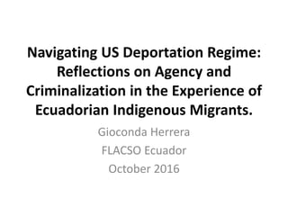 Navigating US Deportation Regime:
Reflections on Agency and
Criminalization in the Experience of
Ecuadorian Indigenous Migrants.
Gioconda Herrera
FLACSO Ecuador
October 2016
 