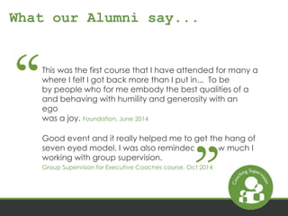 What our Alumni say... 
This was the first course that I have attended for many a 
where I felt I got back more than I put in... To be 
by people who for me embody the best qualities of a 
and behaving with humility and generosity with an 
ego 
was a joy. Foundation, June 2014 
Good event and it really helped me to get the hang of 
seven eyed model. I was also reminded of how much I 
working with group supervision. 
Group Supervision for Executive Coaches course, Oct 2014 
 