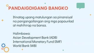 PANDAIGDIGANG BANGKO
Itinatag upang matulungan sa pinansiyal
na pangangailangan ang mga papaunlad
at mahihirap na bansa.
Halimbawa:
Asian Development Bank (ADB)
International Monetary Fund (IMF)
World Bank (WB)
 