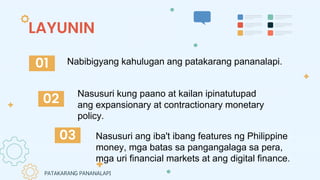 LAYUNIN
Nasusuri kung paano at kailan ipinatutupad
ang expansionary at contractionary monetary
policy.
Nasusuri ang iba't ibang features ng Philippine
money, mga batas sa pangangalaga sa pera,
mga uri financial markets at ang digital finance.
01
02
03
Nabibigyang kahulugan ang patakarang pananalapi.
PATAKARANG PANANALAPI
 
