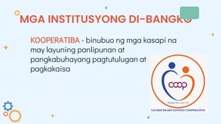 MGA INSTITUSYONG DI-BANGKO
KOOPERATIBA - binubuo ng mga kasapi na
may layuning panlipunan at
pangkabuhayang pagtutulugan at
pagkakaisa
 