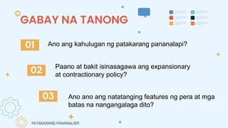 GABAY NA TANONG
Paano at bakit isinasagawa ang expansionary
at contractionary policy?
Ano ano ang natatanging features ng pera at mga
batas na nangangalaga dito?
01
02
03
Ano ang kahulugan ng patakarang pananalapi?
PATAKARANG PANANALAPI
 