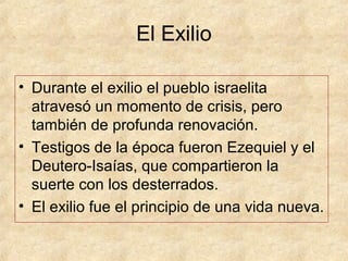 El Exilio
• Durante el exilio el pueblo israelita
atravesó un momento de crisis, pero
también de profunda renovación.
• Testigos de la época fueron Ezequiel y el
Deutero-Isaías, que compartieron la
suerte con los desterrados.
• El exilio fue el principio de una vida nueva.
 