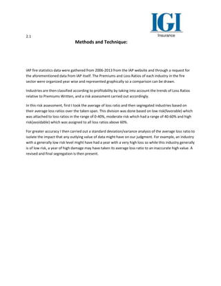 2.1
Methods and Technique:
IAP fire statistics data were gathered from 2006-2013 from the IAP website and through a request for
the aforementioned data from IAP itself. The Premiums and Loss Ratios of each industry in the fire
sector were organized year wise and represented graphically so a comparison can be drawn.
Industries are then classified according to profitability by taking into account the trends of Loss Ratios
relative to Premiums Written, and a risk assessment carried out accordingly.
In this risk assessment, first I took the average of loss ratio and then segregated industries based on
their average loss ratios over the taken span. This division was done based on low risk(favorable) which
was attached to loss ratios in the range of 0-40%, moderate risk which had a range of 40-60% and high
risk(avoidable) which was assigned to all loss ratios above 60%.
For greater accuracy I then carried out a standard deviation/variance analysis of the average loss ratio to
isolate the impact that any outlying value of data might have on our judgment. For example, an industry
with a generally low risk level might have had a year with a very high loss so while this industry generally
is of low risk, a year of high damage may have taken its average loss ratio to an inaccurate high value. A
revised and final segregation is then present.
 