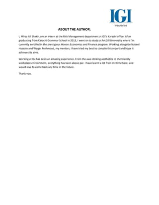 ABOUT THE AUTHOR:
I, Mirza Ali Shakir, am an intern at the Risk Management department at IGI’s Karachi office. After
graduating from Karachi Grammar School in 2013, I went on to study at McGill University where I’m
currently enrolled in the prestigious Honors Economics and Finance program. Working alongside Nabeel
Hussain and Waqas Mehmood, my mentors, I have tried my best to compile this report and hope it
achieves its aims.
Working at IGI has been an amazing experience. From the awe-striking aesthetics to the friendly
workplace environment, everything has been above par. I have learnt a lot from my time here, and
would love to come back any time in the future.
Thank you.
 
