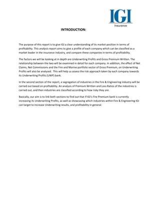 INTRODUCTION:
The purpose of this report is to give IGI a clear understanding of its market position in terms of
profitability. This analysis report aims to give a profile of each company which can be classified as a
market leader in the insurance industry, and compare these companies in terms of profitability.
The factors we will be looking at in depth are Underwriting Profits and Gross Premium Written. The
relationship between the two will be examined in detail for each company. In addition, the effect of Net
Claims, Net Commissions and the Fire and Marine portfolio sector of Gross Premium, on Underwriting
Profits will also be analyzed. This will help us assess the risk approach taken by each company towards
its Underwriting Profits (UWP) bank.
In the second section of the report, a segregation of industries in the Fire & Engineering industry will be
carried out based on profitability. An analysis of Premium Written and Loss Ratios of the industries is
carried out, and then industries are classified according to how risky they are.
Basically, our aim is to link both sections to find out that if IGI’s Fire Premium bank is currently
increasing its Underwriting Profits, as well as showcasing which industries within Fire & Engineering IGI
can target to increase Underwriting results, and profitability in general.
 