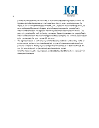 1.2
paramount limitation in our model is that of multicollinearity; the independent variables are
highly correlated and possess a very high covariance. Hence, we are unable to regress the
impact of one variable on the regressor in a MULTIPLE regression model. For this purpose, we
carry out Principal Component Analysis, which allows us to regress the impact of each
independent variable on our regressor individually in a simple linear regression model. This
process is carried out for each of the nine companies. We can then analyze the impact of each
independent variable on the underwriting profits of each company, and compare accordingly to
other companies in the same comparable size pool.
 The regression results of each company can then be compared to the underwriting profits of
each company, and a conclusion can be reached on how effective risk management of that
particular company is. A company wise comparative view can easily be deduced through this
and this is the end result of the analysis (Hypothesis testing phase).
 Note that National Jubilee Insurance data could not be found and hence it was excluded from
the regression analysis.
 