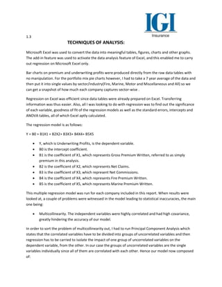 1.3
TECHNIQUES OF ANALYSIS:
Microsoft Excel was used to convert the data into meaningful tables, figures, charts and other graphs.
The add-in feature was used to activate the data analysis feature of Excel, and this enabled me to carry
out regression on Microsoft Excel only.
Bar charts on premium and underwriting profits were produced directly from the raw data tables with
no manipulation. For the portfolio mix pie charts however, I had to take a 7 year average of the data and
then put it into single values by sector/industry(Fire, Marine, Motor and Miscellaneous and All) so we
can get a snapshot of how much each company captures sector-wise .
Regression on Excel was efficient since data tables were already prepared on Excel. Transferring
information was thus easier. Also, all I was looking to do with regression was to find out the significance
of each variable, goodness of fit of the regression models as well as the standard errors, intercepts and
ANOVA tables, all of which Excel aptly calculated.
The regression model is as follows:
Y = B0 + B1X1 + B2X2+ B3X3+ B4X4+ B5X5
 Y, which is Underwriting Profits, is the dependent variable.
 B0 is the intercept coefficient.
 B1 is the coefficient of X1, which represents Gross Premium Written, referred to as simply
premium in this analysis.
 B2 is the coefficient of X2, which represents Net Claims.
 B3 is the coefficient of X3, which represent Net Commissions.
 B4 is the coefficient of X4, which represents Fire Premium Written.
 B5 is the coefficient of X5, which represents Marine Premium Written.
This multiple regression model was run for each company included in this report. When results were
looked at, a couple of problems were witnessed in the model leading to statistical inaccuracies, the main
one being:
 Multicollinearity. The independent variables were highly correlated and had high covariance,
greatly hindering the accuracy of our model.
In order to sort the problem of multicollinearity out, I had to run Principal Component Analysis which
states that the correlated variables have to be divided into groups of uncorrelated variables and then
regression has to be carried to isolate the impact of one group of uncorrelated variables on the
dependent variable, from the other. In our case the groups of uncorrelated variables are the single
variables individually since all of them are correlated with each other. Hence our model now composed
of:
 