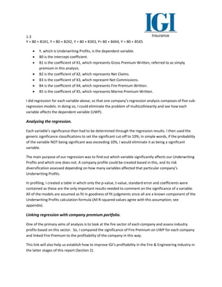 1.3
Y = B0 + B1X1, Y = B0 + B2X2, Y = B0 + B3X3, Y= B0 + B4X4, Y = B0 + B5X5
 Y, which is Underwriting Profits, is the dependent variable.
 B0 is the intercept coefficient.
 B1 is the coefficient of X1, which represents Gross Premium Written, referred to as simply
premium in this analysis.
 B2 is the coefficient of X2, which represents Net Claims.
 B3 is the coefficient of X3, which represent Net Commissions.
 B4 is the coefficient of X4, which represents Fire Premium Written.
 B5 is the coefficient of X5, which represents Marine Premium Written.
I did regression for each variable above, so that one company’s regression analysis composes of five sub-
regression models. In doing so, I could eliminate the problem of multicollinearity and see how each
variable affects the dependent variable (UWP).
Analyzing the regression.
Each variable’s significance then had to be determined through the regression results. I then used the
generic significance classifications to set the significant cut-off to 10%; in simple words, if the probability
of the variable NOT being significant was exceeding 10%, I would eliminate it as being a significant
variable.
The main purpose of our regression was to find out which variable significantly affects our Underwriting
Profits and which one does not. A company profile could be created based in this, and its risk
diversification assessed depending on how many variables affected that particular company’s
Underwriting Profits.
In profiling, I created a table in which only the p-value, t-value, standard error and coefficients were
contained as these are the only important results needed to comment on the significance of a variable.
All of the models are assumed as fit in goodness of fit judgments since all are a known component of the
Underwriting Profits calculation formula (All R-squared values agree with this assumption; see
appendix).
Linking regression with company premium portfolio.
One of the primary aims of analysis is to look at the fire sector of each company and assess industry
profits based on this sector. So, I compared the significance of Fire Premium on UWP for each company
and linked Fire Premium to the profitability of the company in this way.
This link will also help us establish how to improve IGI’s profitability in the Fire & Engineering industry in
the latter stages of this report (Section 2).
 