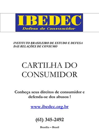 INSTITUTO BRASILEIRO DE ESTUDO E DEFESA
DAS RELAÇÕES DE CONSUMO




    CARTILHA DO
    CONSUMIDOR
Conheça seus direitos de consumidor e
      defenda-se dos abusos !

         www.ibedec.org.br

            (61) 345-2492
               Brasília – Brasil
 