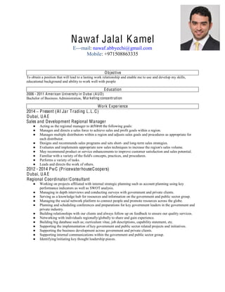  
  
  
  
Nawaf Jalal Kamel
E-- mail: nawaf.abbyechi@gmail.com
Mobile: +971508863335
  
Objective
To obtain a position that will lead to a lasting work relationship and enable me to use and develop my skills,
educational background and ability to work well with people
Education  
2006 - 2011 American University in Dubai (AUD)
Bachelor of Business Administration, Marketing concentration
Work Experience
2014 Present (Al Jar Trading L.L.C)
Dubai, UA E
Sales and Development Regional Manager
Acting as the regional manager to achieve the following goals:
Manages and directs a sales force to achieve sales and profit goals within a region.
Manages multiple distributors within a region and adjusts sales goals and procedures as appropriate for
each distributor.
Designs and recommends sales programs and sets short- and long-term sales strategies.
Evaluates and implements appropriate new sales techniques to increase the region's sales volume.
May recommend product or service enhancements to improve customer satisfaction and sales potential.
Familiar with a variety of the field's concepts, practices, and procedures.
Performs a variety of tasks.
Leads and directs the work of others.
2012 - 2014 PwC (PricewaterhouseCoopers)
Dubai, UA E
Regional Coordinator/Consultant
Working on projects affiliated with internal strategic planning such as account planning using key
performance indicators as well as SWOT analysis.
Managing in depth interviews and conducting surveys with government and private clients.
Serving as a knowledge hub for resources and information on the government and public sector group.
Managing the social network platform to connect people and promote resources across the globe.
Planning and scheduling conferences and preparations for key government leaders in the government and
private industry.
Building relationships with our clients and always follow up on feedback to ensure our quality services.
Networking with individuals regionally/globally to share and gain experience.
Building big database such as; curriculum vitae, job descriptions, capability statement, etc.
Supporting the implementation of key government and public sector related projects and initiatives.
Supporting the business development across government and private clients.
Supporting internal communications within the government and public sector group.
Identifying/initiating key thought leadership pieces.
  
 